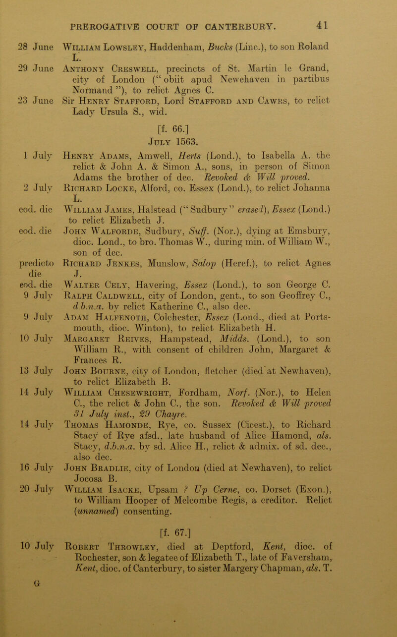 28 June 29 June 23 June 1 July 2 July eocl. die eod. die predicto die eod. die 9 July 9 July 10 July 13 July 14 July 14 July 16 July 20 July 10 July G William Lowsley, Haddenkam, Bucks (Line.), to son Roland L. Anthony Creswell, precincts of St. Martin le Grand, city of London (“ obiit apud Newehaven in partibus Normand ”), to relict Agnes C. Sir Henry Stafford, Lord Stafford and Cawrs, to relict Lady Ursula S., wid. [f. 66.] July 1563. Henry Adams, Amwell, Herts (Lond.), to Isabella A. the relict & John A. & Simon A., sons, in person of Simon Adams the brother of dec. Revoked & Will proved. Richard Locke, Alford, co. Essex (Lond.), to relict Johanna L. William James, Halstead (“ Sudbury” erased), Essex (Lond.) to relict Elizabeth J. John Walforde, Sudbury, Suff. (Nor.), dying at Emsbury, dioc. Lond., to bro. Thomas W., during min. of William W., son of dec. Richard Jenkes, Munslow, Salop (Heref.), to relict Agnes J. Walter Cely, Havering, Essex (Lond.), to son George C. Ralph Caldwell, city of London, gent., to son Geoffrey C., d b.n.a. by relict Katherine C., also dec. Adam Halfenoth, Colchester, Essex (Lond., died at Ports- mouth, dioc. Winton), to relict Elizabeth H. Margaret Reives, Hampstead, Midds. (Lond.), to son William R., with consent of children John, Margaret & Frances R. John Bourne, city of London, fletcher (died at Newhaven), to relict Elizabeth B. William Chesewright, Fordham, Norf. (Nor.), to Helen C., the relict & John C., the son. Revoked & Will proved SI July inst., 29 Chayre. Thomas Hamonde, Rye, co. Sussex (Cicest.), to Richard Stacy of Rye afsd., late husband of Alice Hamond, als. Stacy, d.b.n.a. by sd. Alice H., relict & admix, of sd. dec., also dec. John Bradlie, city of London (died at Newhaven), to relict Jocosa B. William Isacke, Upsam ? Up Cerne, co. Dorset (Exon.), to William Hooper of Melcombe Regis, a creditor. Relict (unnamed) consenting. [f. 67.] Robert Throwley, died at Deptford, Kent, dioc. of Rochester, son & legatee of Elizabeth T., late of Faversham, Kent, dioc. of Canterbury, to sister Margery Chapman, als. T.