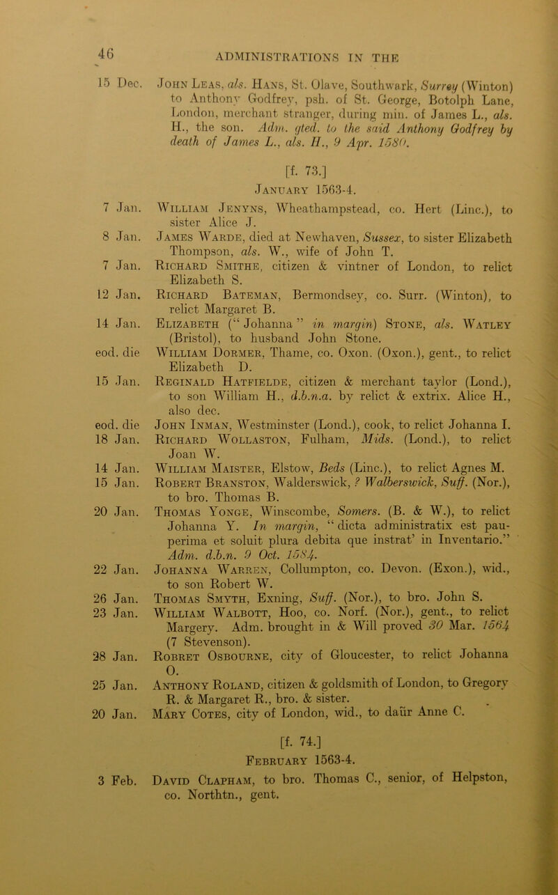 15 Dec. 7 Jan. 8 Jan. 7 Jan. 12 Jan. 14 Jan. eod. die 15 Jan. eod. die 18 Jan. 14 Jan. 15 Jan. 20 Jan. 22 Jan. 26 Jan. 23 Jan. 28 Jan. 25 Jan. 20 Jan. 3 Feb. ADMINISTRATIONS IN THE John Leas, als. JIans, St. Olave, Southwark, Surrey (Winton) to Anthony Godfrey, psh. of St. George, Botolph Lane, London, merchant stranger, during min. of James L., als. H., the son. Adrn. gted. to the said Anthony Godfrey by death of James L., als. II., 9 Apr. 1580. [f. 73.] January 1563-4. William Jenyns, Wheathampstead, co. Hcrt (Line.), to sister Alice J. James Warde, died at Newhaven, Sussex, to sister Elizabeth Thompson, als. W., wife of John T. Richard Smithe, citizen & vintner of London, to relict Elizabeth S. Richard Bateman, Bermondsey, co. Surr. (Winton), to relict Margaret B. Elizabeth (“ Johanna ” in margin) Stone, als. Watley (Bristol), to husband John Stone. William Dormer, Thame, co. Oxon. (Oxon.), gent., to relict Elizabeth D. Reginald Hatfielde, citizen & merchant taylor (Lond.), to son William H., d.b.n.a. by relict & extrix. Alice H., also dec. John Inman, Westminster (Lond.), cook, to relict Johanna I. Richard Wollaston, Fulham, Mids. (Lond.), to relict Joan W. William Maister, Elstow, Beds (Line.), to relict Agnes M. Robert Branston, Walderswick, ? Walberswick, Suff. (Nor.), to bro. Thomas B. Thomas Yonge, Winscombe, Somers. (B. & W.), to relict Johanna Y. In margin, “ dicta administratix est pau- perima et soluit plura debita que instrat’ in Inventario.” Adm. d.b.n. 9 Oct. 1581). Johanna Warren, Collumpton, co. Devon. (Exon.), wid., to son Robert W. Thomas Smyth, Exiling, Suff. (Nor.), to bro. John S. William Walbott, Hoo, co. Norf. (Nor.), gent., to relict Margery. Adm. brought in & Will proved 30 Mar. 1564. (7 Stevenson). Robret Osbourne, city of Gloucester, to relict Johanna O. Anthony Roland, citizen & goldsmith of London, to Gregory R. & Margaret R., bro. & sister. Mary Cotes, city of London, wid., to daiir Anne C. [f. 74.] February 1563-4. David Clapham, to bro. Thomas C., senior, of Helpston, co. Northtn., gent.