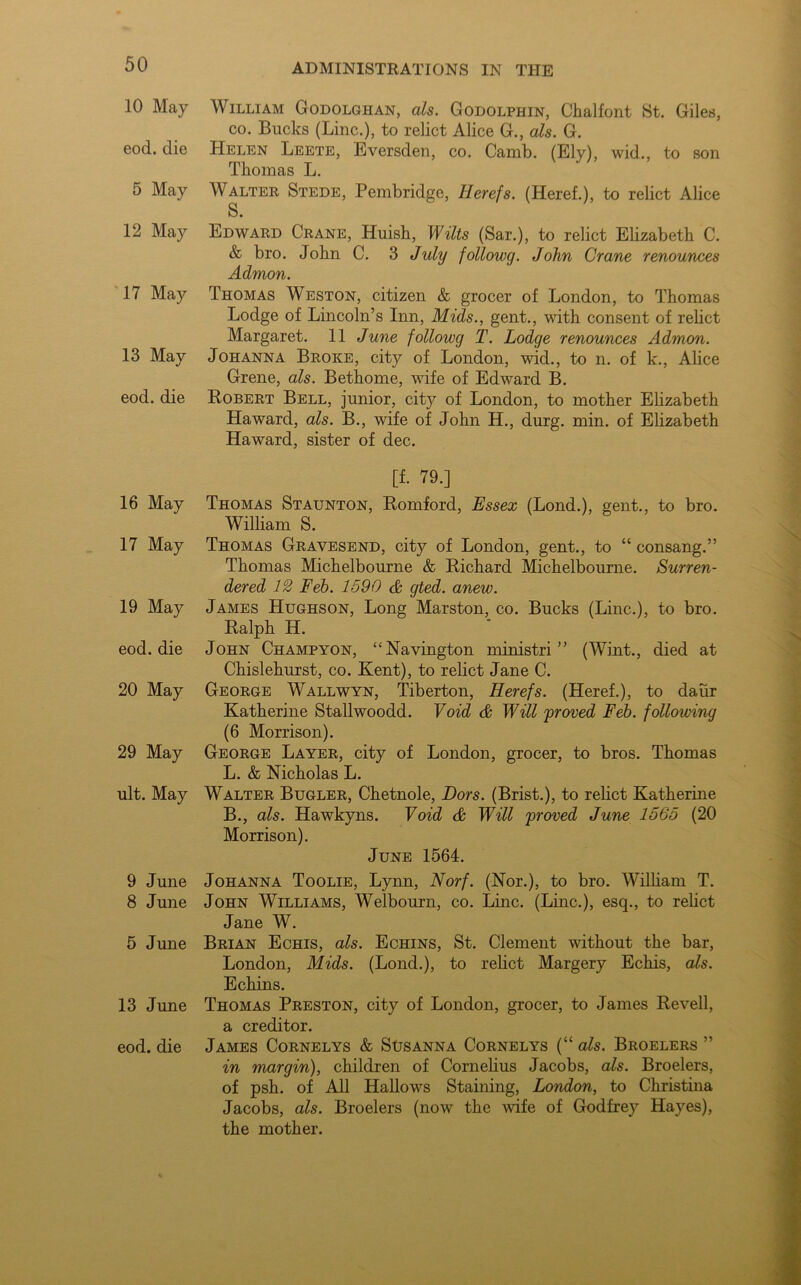 10 May eod. die 5 May 12 May 17 May 13 May eod. die 16 May 17 May 19 May eod. die 20 May 29 May ult. May 9 June 8 June 5 June 13 June eod. die William Godolgiian, als. Godolphin, Chalfont St. Giles, co. Bucks (Line.), to relict Alice G., als. G. Helen Leete, Eversden, co. Camb. (Ely), wid., to son Thomas L. Walter Stede, Pembridge, Iierefs. (Heref.), to relict Alice S. Edward Crane, Huish, Wilts (Sar.), to relict Elizabeth C. & bro. John C. 3 July followg. John Crane renounces Admon. Thomas Weston, citizen & grocer of London, to Thomas Lodge of Lincoln’s Inn, Mids., gent., with consent of relict Margaret. 11 June followg T. Lodge renounces Admon. Johanna Broke, city of London, wid., to n. of k., Alice Grene, als. Bethome, wife of Edward B. Robert Bell, junior, city of London, to mother Elizabeth Haward, als. B., wife of John H., durg. min. of Elizabeth Haward, sister of dec. [f. 79.] Thomas Staunton, Romford, Essex (Bond.), gent., to bro. William S. Thomas Gravesend, city of London, gent., to “ consang.” Thomas Michelbourne & Richard Michelbourne. Surren- dered 12 Feb. 1590 & gted. anew. James Hughson, Long Marston, co. Bucks (Line.), to bro. Ralph H. John Champyon, “Navington ministri ” (Wint., died at Chislehurst, co. Kent), to relict Jane C. George Wallwyn, Tiberton, Herefs. (Heref.), to daur Katherine Stallwoodd. Void & Will 'proved Feb. following (6 Morrison). George Layer, city of London, grocer, to bros. Thomas L. & Nicholas L. Walter Bugler, Chetnole, Dors. (Brist.), to relict Katherine B., als. Hawkyns. Void & Will proved June 1565 (20 Morrison). June 1564. Johanna Toolie, Lynn, Norf. (Nor.), to bro. William T. John Williams, Welbourn, co. Line. (Line.), esq., to relict Jane W. Brian Echis, als. Echins, St. Clement without the bar, London, Mids. (Lond.), to relict Margery Echis, als. Echins. Thomas Preston, city of London, grocer, to James Revell, a creditor. James Cornelys & Susanna Cornelys (“ als. Broelers ” in margin), children of Cornelius Jacobs, als. Broelers, of psh. of All Hallows Staining, London, to Christina Jacobs, als. Broelers (now the wife of Godfrey Hayes), the mother.