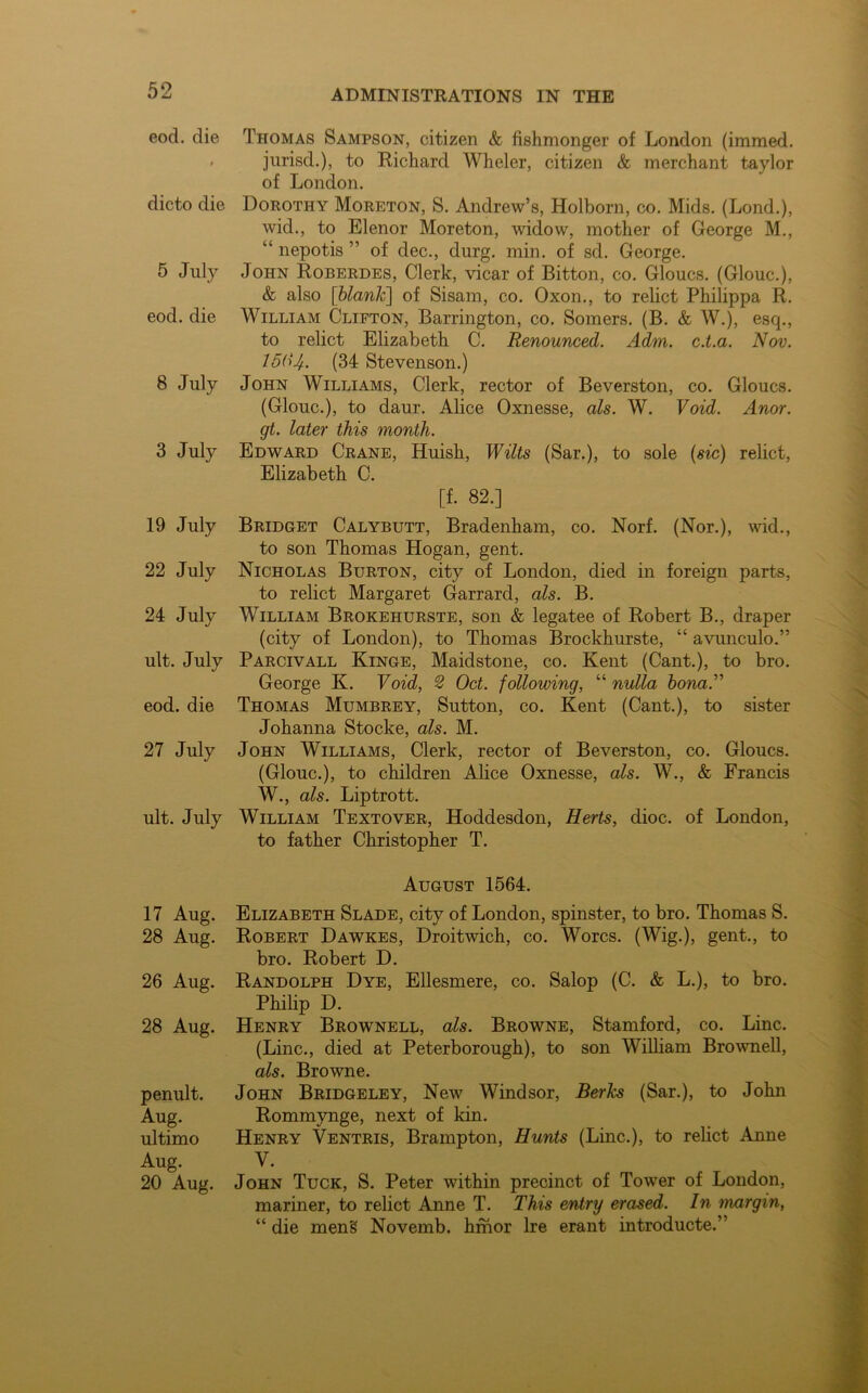 eod. die t dicto die 5 July eod. die 8 July 3 July 19 July 22 July 24 July ult. July eod. die 27 July ult. July 17 Aug. 28 Aug. 26 Aug. 28 Aug. penult. Aug. ultimo Aug. 20 Aug. Thomas Sampson, citizen & fishmonger of London (immed. jurisd.), to Richard Wheler, citizen & merchant taylor of London. Dorothy Moreton, S. Andrew’s, Holborn, co. Mids. (Lond.), wid., to Elenor Moreton, widow, mother of George M., “ nepotis ” of dec., durg. min. of sd. George. John Roberdes, Clerk, vicar of Bitton, co. Gloucs. (Glouc.), & also [blank] of Sisam, co. Oxon., to relict Philippa R. William Clifton, Barrington, co. Somers. (B. & W.), esq., to relict Elizabeth C. Renounced. Adm. c.t.a. Nov. l&U. (34 Stevenson.) John Williams, Clerk, rector of Beverston, co. Gloucs. (Glouc.), to daur. Alice Oxnesse, als. W. Void. Anor. gt. later this month. Edward Crane, Huish, Wilts (Sar.), to sole (sic) relict, Elizabeth C. [f. 82.] Bridget Calybutt, Bradenham, co. Norf. (Nor.), wid., to son Thomas Hogan, gent. Nicholas Burton, city of London, died in foreign parts, to relict Margaret Garrard, als. B. William Brokehurste, son & legatee of Robert B., draper (city of London), to Thomas Brockhurste, “ avunculo.” Parcivall Kinge, Maidstone, co. Kent (Cant.), to bro. George K. Void, 2 Oct. following, “ nulla bona.” Thomas Mumbrey, Sutton, co. Kent (Cant.), to sister Johanna Stocke, als. M. John Williams, Clerk, rector of Beverston, co. Gloucs. (Glouc.), to children Alice Oxnesse, als. W., & Francis W., als. Liptrott. William Textover, Hoddesdon, Herts, dioc. of London, to father Christopher T. August 1564. Elizabeth Slade, city of London, spinster, to bro. Thomas S. Robert Dawkes, Droitwich, co. Worcs. (Wig.), gent., to bro. Robert D. Randolph Dye, Ellesmere, co. Salop (C. & L.), to bro. Philip D. Henry Brownell, als. Browne, Stamford, co. Line. (Line., died at Peterborough), to son William Brownell, als. Browne. John Bridgeley, New Windsor, Berks (Sar.), to John Rommynge, next of kin. Henry Ventris, Brampton, Hunts (Line.), to relict Anne V. John Tuck, S. Peter within precinct of Tower of London, mariner, to relict Anne T. This entry erased. In margin, “ die mens Novemb. hmor Ire erant introducte.”