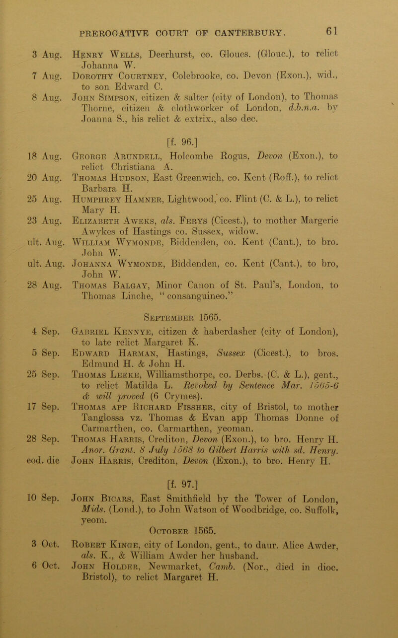 3 Aug. 7 Aug. 8 Aug. 18 Aug. 20 Aug. 25 Aug. 23 Aug. ult. Aug. ult. Aug. 28 Aug. 4 Sep. 5 Sep. 25 Sep. 17 Sep. 28 Sep. eod. die 10 Sep. 3 Oct. 6 Oct. Henry Wells, Deerkurst, co. Gloucs. (Glouc.), to relict Johanna W. Dorothy Courtney, Colebrooke, co. Devon (Exon.), wid., to son Edward C. John Simpson, citizen & salter (city of London), to Thomas Thorne, citizen & clothworker of London, d.b.n.a. by Joanna S., his relict & extrix., also dec. [f. 96.] George Arundell, Holcombe Rogus, Devon (Exon.), to relict Christiana A. Thomas Hudson, East Greenwich, co. Kent (RofL), to relict Barbara H. Humphrey ILamner, Lightwood, co. Flint (C. & L.), to relict Mary H. Elizabeth Aweks, als. Ferys (Cicest.), to mother Margerie Awykes of Hastings co. Sussex, widow. William Wymonde, Biddenden, co. Kent (Cant.), to bro. John W. Johanna Wymonde, Biddenden, co. Kent (Cant.), to bro, John W. Thomas Balgay, Minor Canon of St. Paul’s, London, to Thomas Linche, “ consanguineo.” September 1565. Gabriel Kennye, citizen & haberdasher (city of London), to late relict Margaret K. Edward Harman, Hastings, Sussex (Cicest.), to bros. Edmund H. & John H. Thomas Leeke, Williamsthorpe, co. Derbs.-(C. & L.), gent., to relict Matilda L. Revoked by Sentence Mar. 1565-6 & will proved (6 Crymes). Thomas app Richard Fissher, city of Bristol, to mother Tanglossa vz. Thomas & Evan app Thomas Donne of Carmarthen, co. Carmarthen, yeoman. Thomas Harris, Crediton, Devon (Exon.), to bro. Henry H. Anor. Grant. 8 July 1568 to Gilbert Harris with sd. Henry. John Harris, Crediton, Devon (Exon.), to bro. Henry H. [f. 97.] John Bicars, East Smithfield by the Tower of London, Mids. (Lond.), to John Watson of Woodbridge, co. Suffolk, yeom. October 1565. Robert Kinge, city of London, gent., to daur. Alice Awder, als. K., & William Awder her husband. John Holder, Newmarket, Camb. (Nor., died in dioc. Bristol), to relict Margaret H.
