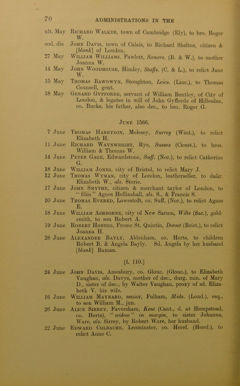 ult. May Richard Walker, town of Cambridge (Ely), to bro. Roger W. eod. die John Davis, town of Calais, to Richard Shelton, citizen & [blank] of London. 27 May William Williams, Pawlett, Somers. (B. & W.), to mother Joanna W. 14 May John Woodhouse, Himley, Staffs. (C. & L.), to relict Jane W. 15 May Thomas Bawdwyn, Stoughton, Leics. (Line.), to Thomas Counsell, gent. 18 May Gerard Gypforde, servant of William Bentley, of City of London, & legatee in will of John Gyfforde of Hillesden, co. Bucks, his father, also dec., to bro. Roger G. June 1566. 7 June Thomas Harryson, Molesey, Surrey (Wint.), to relict Elizabeth H. 11 June Richard Waynwright, Rye, Sussex (Cicest.), to bros. William & Thomas W. 14 June Peter Gage, Edwardstone, Suff. (Nor.), to relict Catherine G. 18 June William Jones, city of Bristol, to relict Mary J. 12 June Thomas Wyman, city of London, leatherseller, to daiir. Elizabeth W., als. Sterie. 17 June John Smythe, citizen & merchant taylor of London, to “ filiis ” Agnes Hollinshall, als. S., & Francis S. 10 June Thomas Evered, Lowestoft, co. Suff. (Nor.), to relict Agnes E. 18 June William Ashborne, city of New Sarum, Wilts (Sar.), gold- smith, to son Robert A. 19 June Robert Hobbes, Frome St. Quintin, Dorset (Brist.), to relict Joanna H. 28 June Alexander Bayly, Aldenham, co. Herts, to children Robert B. & Angela Bayly. Sd. Angela by her husband [blank] Baman. [f. 110.] 24 June John Davis, Amesbury, co. Glouc. (Glouc.), to Elizabeth Vaughan, als. Davys, mother of dec., durg. min. of Mary D., sister of dec., by Walter Vaughan, proxy of sd. Eliza- beth V. his wife. 16 June William Maynard, senior, Fulham, Mids. (Lond.), esq., to son William M., jun. 26 June Alice Sirrey, Faversham, Kent (Cant., d. at Hempstead, co. Herts), “ widow ” in margin, to sister Johanna, Ware, als. Sirrey, by Robert Ware, her husband. 22 June Edward Colbache, Leominster, co. Heref. (Heref.), to relict Anne C.