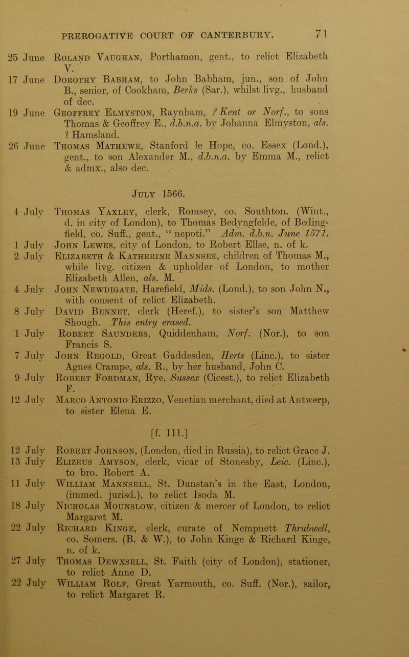 25 June 17 June 19 June 26 June 4 July 1 July 2 July 4 July 8 July 1 July 7 July 9 July 12 July 12 July 13 July 11 July 18 July 22 July 27 July 22 July Roland Vaughan, Portliamon, gent., to relict Elizabeth V. Dorothy Babham, to John Babham, jun., son of John B., senior, of Cookham, Berks (Sar.), whilst livg., husband of dec. Geoffrey Elmyston, Raynham, ? Kent or Norf., to sons Thomas & Geoffrey E., d.b.n.a. by Johanna Elmyston, als. ? Hamsland. Thomas Mathewe, Stanford le Hope, co. Essex (Lond.), gent., to son Alexander M., d.b.n.a. by Emma M., relict & admx., also dec. July 1566. Thomas Yaxley, clerk, Romsey, co. Southton. (Wint., d. in city of London), to Thomas Bedyngfelde, of Beding- field, co. Suff., gent., “ nepoti.” Adm. d.b.n. June 1571. John Lewes, city of London, to Robert Ellse, n. of k. Elizabeth & Katherine Mannsee, children of Thomas M., while livg. citizen & upholder of London, to mother Elizabeth Allen, als. M. John Newdigate, Harefield, Mids. (Lond.), to son John N., with consent of relict Elizabeth. David Bennet, clerk (Heref.), to sister’s son Matthew Shough. This entry erased. Robert Saunders, Quiddenham, Norf. (Nor.), to son Francis S. John Regold, Great Gaddesden, Herts (Line.), to sister Agnes Crarnpe, als. R., by her husband, John C. Robert Fordman, Rye, Sussex (Cicest.), to relict Elizabeth F. Marco Antonio Erizzo, Venetian merchant, died at Antwerp, to sister Elena E. [f. 111.] Robert Johnson, (London, died in Russia), to relict Grace J. Elizeus Amyson, clerk, vicar of Stonesby, Leic. (Line.), to bro. Robert A. William Mannsell, St. Dunstan’s in the East, London, (immed. jurisd.), to relict Isoda M. Nicholas Mounslow, citizen & mercer of London, to relict Margaret M. Richard Kinge, clerk, curate of Nempnett Thrubwell, co. Somers. (B. & W.), to John Kinge & Richard Kinge, n. of k. Thomas Dewxsell, St. Faith (city of London), stationer, to relict Anne D. William Rolf, Great Yarmouth, co. Suff. (Nor.), sailor, to relict Margaret R.