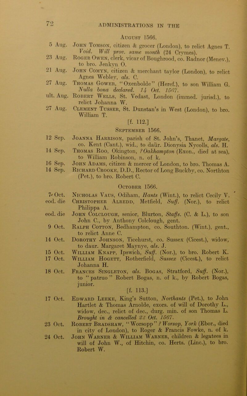 5 Aug. 23 Aug. 21 Aug. 27 Aug. ult. Aug. 27 Aug. 12 Sep. 14 Sep. 16 Sep. 14 Sep. 7* Oct. eocl. die eod. die 9 Oct. 14 Oct. 15 Oct. 17 Oct. 18 Oct. 17 Oct. 23 Oct. 24 Oct. August 1566. John Tomson, citizen & grocer (London), to relict Agnes T. Void. Will prov. same month (24 Crymes). Roger Owen, clerk, vicar of Boughrood, co. Radnor (Menev.), to bro. Jenkyn 0. John Comyn, citizen & merchant taylor (London), to relict Agnes Webley, cds. C. Thomas Gower, “Oxenbolde” (Heref.), to son William G. Nulla bona declared. 7J Oct. 15(17. Robert Wells, St. Yedast, London (immed. jurisd.), to relict Johanna W. Clement Tusser, St. Dunstan’s in West (London), to bro. William T. [f. 112.] September 1566. Joanna Harrison, parish of St. John’s, Thanet, Margate, co. Kent (Cant.), wid., to daur. Dionysia Nycolls, als. H. Thomas Roo, Okington, ?Oakhampton(Exon., died at sea), to William Robinson, n. of k. John Adams, citizen & mercer of London, to bro. Thomas A. Richard Crooke, D.D., Rector of Long Buckby, co. Northton (Pet.), to bro. Robert C. October 1566. Nicholas Vaus, Odiham, Hants (Wint.), to relict Cecily V. Christopher Alredd, Metfield, Suff. (Nor.), to relict Philippa A. John Colclough, senior, Blurton, Staffs. (C. & L.), to son John C., by Anthony Colclough, gent. Ralph Cotton, Bedhampton, co. Southton. (Wint.), gent., to relict Anne C. Dorothy Johnson, Ticehurst, co. Sussex (Cicest.), widow, to daur. Margaret Maynye, als. J. William Knapp, Ipswich, Suff. (Nor.), to bro. Robert K. William Hogett, Rotherfield, Sussex (Cicest.), to relict Johanna H. Frances Singleton, als. Bogas, Stratford, Suff. (Nor.), to “ patruo ” Robert Bogas, n. of k., by Robert Bogas, junior. [f. 113.] Edward Leeke, King’s Sutton, Northants (Pet.), to John Hartlet & Thomas Arnolde, exors. of will of Dorothy L., Avidow, dec., relict of dec., durg. min. of son Thomas L. Brought in & cancelled Oct. 1567. Robert Bradshaw, “Worsopp” ?Worsop, York (Ebor., died in city of London), to Roger & Francis Fowke, n. of k. John Warner & William Warner, children & legatees in will of John W., of Hitchin, co. Herts. (Line.), to bro. Robert W.