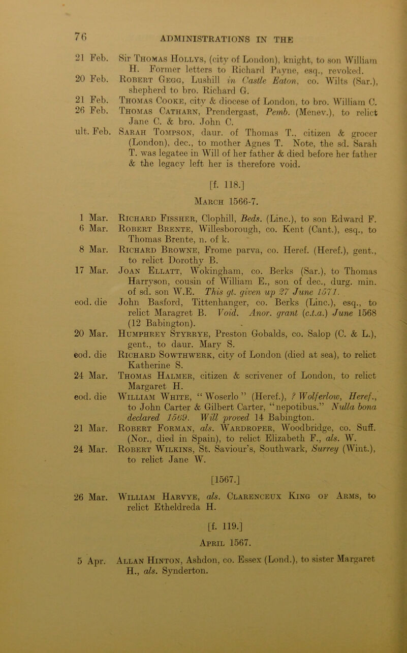 21 Feb. Sir Thomas Hollys, (city of London), knight, to son William H. Former letters to Richard Payne, esq., revoked. 20 Feb. Robert Gegg, Lushill in Castle Eaton, co. Wilts (Sar.), shepherd to bro. Richard G. 21 Feb. Thomas Cooke, city & diocese of London, to bro. William C. 20 Feb. Thomas Catharn, Prendergast, Pemb. (Menev.), to relict Jane C. & bro. John C. lilt. Feb. Sarah Tompson, daur. of Thomas T., citizen & grocer (London), dec., to mother Agnes T. Note, the sd. Sarah T. was legatee in Will of her father & died before her father & the legacy left her is therefore void. [f. 118.] March 1566-7. 1 Mar. Richard Fissher, Clophill, Beds. (Line.), to son Edward F. 6 Mar. Robert Brente, Willesborough, co. Kent (Cant.), esq., to Thomas Brente, n. of k. 8 Mar. Richard Browne, Frome parva, co. Heref. (Heref.), gent., to relict Dorothy B. 17 Mar. Joan Ellatt, Wokingham, co. Berks (Sar.), to Thomas Harryson, cousin of William E., son of dec., durg. min. of sd. son W.E. This cjt. given up 27 June 1571. eod. die John Basford, Tittenhanger, co. Berks (Line.), esq., to relict Maragret B. Void. Anor. grant (c.t.a.) June 1568 (12 Babington). 20 Mar. Humphrey Styrrye, Preston Gobalds, co. Salop (C. & L.), gent., to daur. Mary S. eod. die Richard Sowthwerk, city of London (died at sea), to relict Katherine S. 24 Mar. Thomas Halmer, citizen & scrivener of London, to relict Margaret H. eod. die William White, “ Woserlo ” (Heref.), ? Wolferlow, Heref., to John Carter & Gilbert Carter, “nepotibus.” Nulla bona declared 1569. Will proved 14 Babington. 21 Mar. Robert Forman, als. Wardroper, Woodbridge, co. Suff. (Nor., died in Spain), to relict Elizabeth F., als. W. 24 Mar. Robert Wilkins, St. Saviour’s, Southwark, Surrey (Wint.), to relict Jane W. [1567.] 26 Mar. William Harvye, als. Clarenceux King of Arms, to relict Etheldreda H. [f. 119.] April 1567. 5 Apr. Allan Hinton, Ashdon, co. Essex (Lond.), to sister Margaret H., als. Synderton.