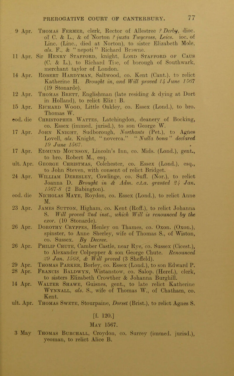 9 Apr. Thomas Fermer, clerk, Rector of Allestree ? Derby, dioc. of C. & L., & of 'Norton ? juxta Twycross, Leics. ioc. of Line. (Line., died at Norton), to sister Elizabeth Mole, als. F., & “ nepoti ” Richard Browne. 11 Apr. Sir Henry Stafford, knight, Lord Stafford of Caus (C. & L.), to Richard The, of borough of Southwark, merchant tavlor of London. 14 Apr. Robert Hardyman, Saltwood, co. Kent (Cant.), to relict Katherine H. Brought in, and Will proved /J June 1567 (19 Stonarde). 12 Apr. Thomas Brett, Englishman (late residing & dying at Dort in Holland), to relict Eliz : B. 15 Apr. Richard Wood, Little Oakley, co. Essex (Lond.), to bro. Thomas W. eod. die Christopher Wattes, Latchingdon, deanery of Booking, co. Essex (immed. jurisd.), to son George W. 17 Apr. John Knight, Sudborough, Northants (Pet.), to Agnes Lovell, als. Knight, “ noverca.” “ Nulla bona ” declared 19 June 1567. 17 Apr. Edmund Mounson, Lincoln’s Inn, co. Mids. (Lond.), gent., to bro. Robert M., esq. ult. Apr. George Christmas, Colchester, co. Essex (Lond.), esq., to John Steven, with consent of relict Bridget. 24 x4pr. William Deresley, Cowlinge, co. Suff. (Nor.), to relict Joanna D. Brought in & Adm. c.t.a. granted 2.1/ Jan. 1567-8 (2 Babington). eod. die Nicholas Maye, Roydon, co. Essex (Lond.), to relict Anne M. 23 Apr. James Sutton, Higham, co. Kent (Rolf.), to relict Johanna S. Will proved 2nd inst., which Will is renounced by the exor. (10 Stonarde). 26 Apr. Dorothy Cryppes, Henley on Thames, co. Oxon. (Oxon.), spinster, to Anne Sherley, wife of Thomas S., of Wiston, co. Sussex. By Decree. 26 Apr. Philip Chute, Camber Castle, near Rye, co. Sussex (Cicest.), to Alexander Colpepper & son George Chute. Renounced 29 Jan. 1568, & Will proved (3 Sheffeld). 29 Apr. Thomas Parker, Borley, co. Essex (Lond.), to son Edward P. 28 Apr. Francis Baldwyn, Wistanstow, co. Salop. (Heref.), clerk, to sisters Elizabeth Crowther & Johanna Burghill. 14 Apr. Walter Shawe, Guisnes, gent., to late relict Katherine Wynnall, als. S., wife of Thomas W., of Chatham, co. Kent. ult. Apr. Thomas Swete, Stourpaine, Dorset (Brist.), to relict Agnes S. / [f. 120.] May 1567. 3 May Thomas Burchall, Croydon, co. Surrey (immed. jurisd.), yeoman, to relict Alice B.