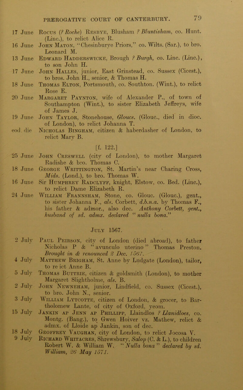 17 June 16 June 13 June 17 June 18 June 20 June 19 June eod. die 25 June 18 June 16 June 24 June 2 July 4 July 5 July J 2 July 3 July 15 July 18 July 9 July Rows (? Roche) Resbye, Blusham ? Blunt,isham, co. Hunt. (Line.), to relict Alice R. John Maton, “ Chesinburye Priors,” co. Wilts. (Sar.), to bro. Leonard M. Edward Hadderswicke, Brough ? Burgh, co. Line. (Line.), to son John H. John Halles, junior, East Grinstead, co. Sussex (Cicest.), to bros. John H., senior, & Thomas H. Thomas Elton, Portsmouth, co. Southton. (Wint.), to relict Rose E. Margaret Paynton, wife of Alexander P., of town of Southampton (Wint.), to sister Elizabeth Jeffreys, wife of James J. John Taylor, Stonehouse, Gloucs. (Glouc., died in dioc. of London), to relict Johanna T. Nicholas Bingham, citizen & haberdasher of London, to relict Mary B. [f. 122.] John Creswell (city of London), to mother Margaret Radish e & bro. Thomas C. George Writtington, St. Martin’s near Charing Cross, Mids. (Lond.), to bro. Thomas W. Sir Humphrey Radclyff, knight, Elstow, co. Bed. (Line.), to relict Dame Elizabeth R. William Frannsham, Stone, co. Glouc. (Glouc.), gent., to sister Johanna F., als. Corbett, d.h.n.a. by Thomas F., his father & admor., also dec. Anthony Corbett, gent., husband of sd. admx. declared “ nulla bona” July 1567. Paul Peirson, city of London (died abroad), to father Nicholas P & “ avunculo uterino ” Thomas Preston. Brought in & renounced 2 Dec. 1567. Matthew Brigham, St. Anne by Ludgate (London), tailor, to re ict Anne B. Thomas Buttrie, citizen & goldsmith (London), to mother Margaret Slightholme, als. B. John Newneham, junior, Lindfield, co. Sussex (Cicest.), to bro. John N., senior. William Lytcotte, citizen of London, & grocer, to Bar- tholomew Lante, of city of Oxford, yeom. Jankin ap Jenn ap Phillipp, Llaindlos ? Llanidloes, co. Montg. (Bang.), to Gwen Hoiver vz. Mathew, relict & admx. of Lloide ap Jankin, son of dec. Geoffrey Vaughan, city of London, to relict Jocosa V. Richard Whitacres, Shrewsbury, Salop (C. &L.), to children Robert W. & William W. “ Nulla bona ” declared by sd. William, 26 May 1571.