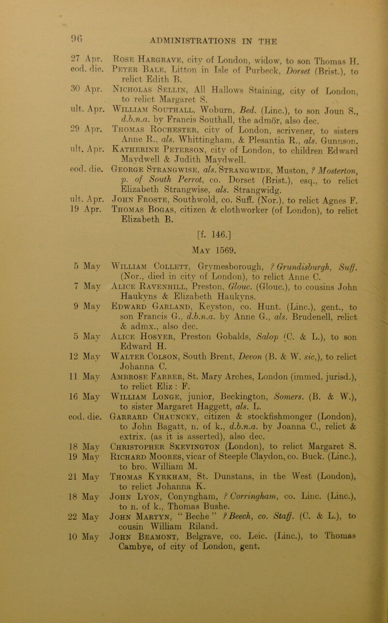 <)(*> 27 Apr. Bosk Hargrave, city of London, widow, to son Thomas H. end. die. Peter Bale, Litton in Isle of Purbeck, Dorset (Prist.), to relict Edith B. 30 Apr. Nicholas Selltn, All Hallows Staining, city of London, to relict Margaret S. nit, Apr. William Southall, Woburn, Bed. (Line.), to son Joun S., d.b.n.a. by Francis Southall, the admor, also dec. 29 Apr. 1 uomas Rochester, city of London, scrivener, to sisters Anne R., a Is. Whittingham, & Plesantia R., als. Gunnson. ult. Apr. Katherine Peterson, city of London, to children Edward Maydwell & Judith Maydwell. eod. die. George Strangwise, als. Strangwide, Muston, ? Mosterlon, p. of South Perrot, co. Dorset (Brist.), esq., to relict Elizabeth Strangwise, als. Strangwidg. ult, Apr. John Froste, South wold, co. Suff. (Nor.), to relict Agnes F. 19 Apr. Thomas Bogas, citizen & clothworker (of London), to relict Elizabeth B. [f. 146.] May 1569. 5 May William Collett, Grymesborough, ? Grundisburgh, Suff. (Nor., died in city of London), to relict Anne C. 7 May Alice Ravenhill, Preston, Glouc. (Glouc.), to cousins John Haukyns & Elizabeth Haukyns. 9 May Edward Garland, Keyston, co. Hunt. (Line.), gent., to son Francis G., d.b.n.a. by Anne G., als. Brudenell, relict & admx., also dec. 5 May Alice Hosyer, Preston Gobalds, Salop <C. & L.), to son Edward H. 12 May Walter Colson, South Brent, Devon (B. & W. sic,), to relict Johanna C. 11 May Ambrose Farrer, St. Mary Arches, London (immed. iurisd.), to relict Eliz : F. 16 May William Longe, junior, Beckington, Somers. (B. & W.), to sister Margaret Haggett, als. L. eod. die. Garrard Chauncey, citizen & stockfishmouger (London), to John Bagatt, n. of k., d.b.n.a. by Joanna C., relict & extrix. (as it is asserted), also dec. 18 May Christopher Skevington (London), to relict Margaret S. 19 May Richard Moores, vicar of Steeple Claydon, co. Buck. (Line.), to bro. William M. 21 May Thomas Kyrkham, St. Dunstans, in the West (London), to relict Johanna K. 18 May John Lyon, Conyngham, ? Corringham, co. Line. (Line.), to n. of k., Thomas Bushe. 22 May John Martyn, “ Beche ” ? Beech, co. Staff. (C. & L.), to cousin William Riland. 10 May John Beamont, Belgrave, co. Leic. (Line.), to Thomas Cambye, of city of London, gent.