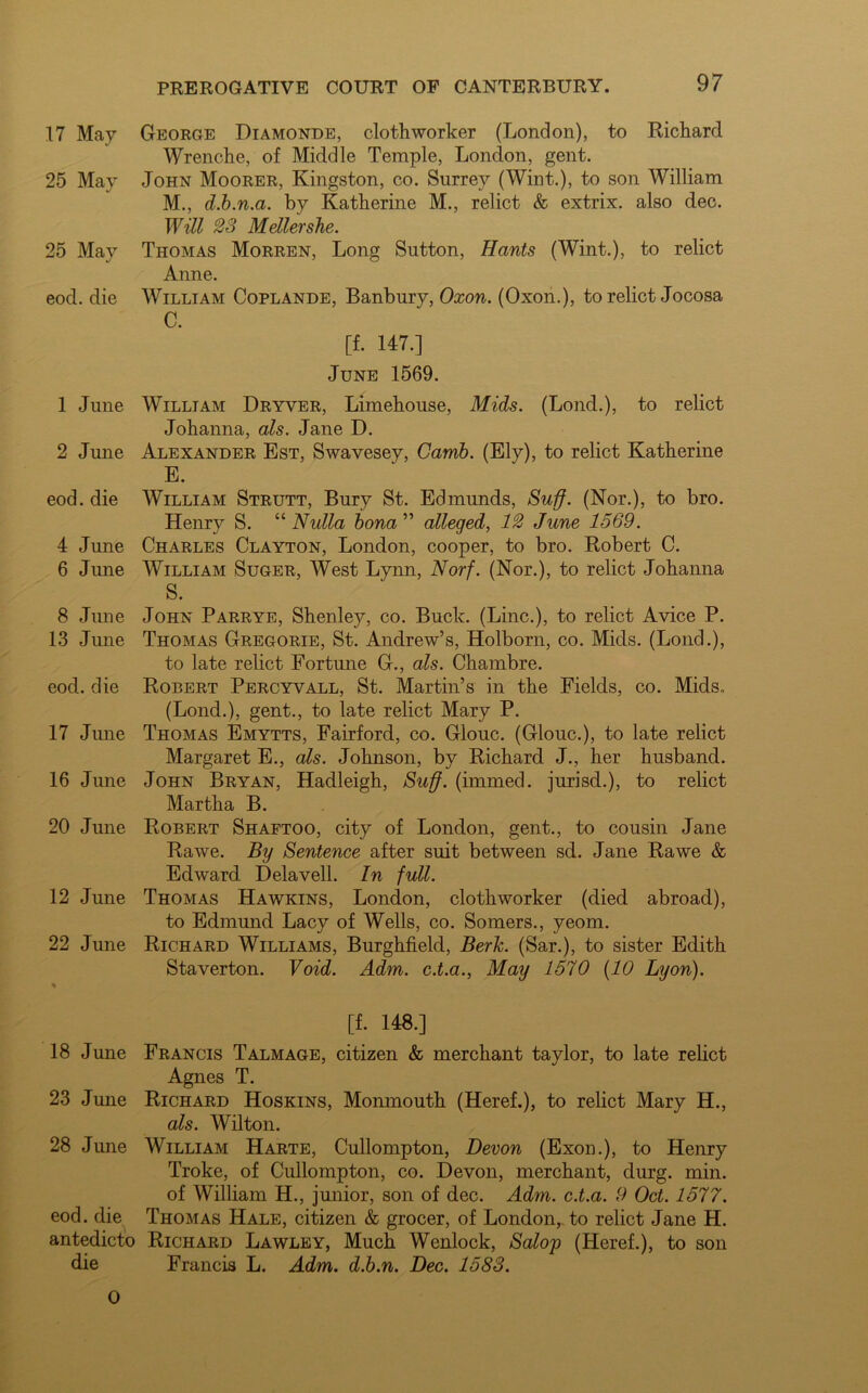17 May George Diamonde, clothworker (London), to Richard Wrenche, of Middle Temple, London, gent. 25 May John Moorer, Kingston, co. Surrey (Wint.), to son William M., d.b.n.a. by Katherine M., relict & extrix. also dec. Will 23 Mellershe. 25 May Thomas Morren, Long Sutton, Hants (Wint.), to relict Anne. eod. die William Coplande, Banbury, Oxon. (Oxon.), to relict Jocosa [f. 147.] June 1569. 1 June William Dryver, Limehouse, Mids. (Lond.), to relict Johanna, als. Jane D. 2 June Alexander Est, Swavesey, Camb. (Ely), to relict Katherine E. eod. die William Strutt, Bury St. Edmunds, Suff. (Nor.), to bro. Henry S. “Nulla bona ” alleged, 12 June 1569. 4 June Charles Clayton, London, cooper, to bro. Robert C. 6 June William Suger, West Lynn, Norf. (Nor.), to relict Johanna S. 8 June John Parrye, Shenley, co. Buck. (Line.), to relict Avice P. 13 June Thomas Gregorie, St. Andrew’s, Holborn, co. Mids. (Loud.), to late relict Fortune G., als. Chambre. eod. die Robert Percyvall, St. Martin’s in the Fields, co. Mids. (Lond.), gent., to late relict Mary P. 17 June Thomas Emytts, Fairford, co. Glouc. (Glouc.), to late relict Margaret E., als. Johnson, by Richard J., her husband. 16 June John Bryan, Hadleigh, Suff. (immed. jurisd.), to relict Martha B. 20 June Robert Shaftoo, city of London, gent., to cousin Jane Rawe. By Sentence after suit between sd. Jane Rawe & Edward Delavell. In full. 12 June Thomas Hawkins, London, clothworker (died abroad), to Edmund Lacy of Wells, co. Somers., yeom. 22 June Richard Williams, Burghfield, Berk. (Sar.), to sister Edith Staverton. Void. Adm. c.t.a., May 1570 (10 Lyon). % [f. 148.] 18 June Francis Talmage, citizen & merchant taylor, to late relict Agnes T. 23 June Richard Hoskins, Monmouth (Heref.), to relict Mary H., als. Wilton. 28 June William Harte, Cullompton, Devon (Exon.), to Henry Troke, of Cullompton, co. Devon, merchant, durg. min. of William H., junior, son of dec. Adm. c.t.a. 9 Oct. 1577. eod. die Thomas Hale, citizen & grocer, of London, to relict Jane H. antedicto Richard Lawley, Much Wenlock, Salop (Heref.), to son die Francis L. Adm. d.b.n. Dec. 1583. 0