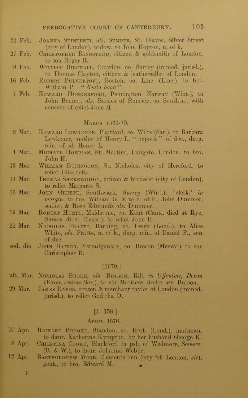 24 Feb. 27 Feb. 8 Feb. 16 Feb. 7 Feb. 2 Mar. 4 Mar. 13 Mar. 11 Mar. 16 Mar. 19 Mar. 22 Mar. eod. die Joanna Seintpeir, als. Semper, St. Olaves, Silver Street (eity of London), widow, to John Hopton, n. of k. Christopher Ringstedd, citizen & goldsmith of London, to son Roger R. William Birchall, Croydon, co. Surrey (immed. jurisd.), to Thomas Clayton, citizen & leatherseller of London. Robert Pulvertoft, Boston, co. Line. (Line.), to bro. William P. “ Nulla bona.” Edward ITungerford, Pennington Narway (Wint.), to John Bennet, als. Barnes of Romsey, co. Southtn., with consent of relict Jane H. March 1569-70. Edward Lewkener, Plaitford, co. Wilts (Sar.), to Barbara Lewkener, mother of Henry L. “ nepotis ” of dec., durg. min. of sd. Henry L. j Michael Howman, St. Martins, Ludgate, London, to bro. John H. William Burington, St. Nicholas, city of Hereford, to relict Elizabeth. Thomas Sherewodde, citizen & broderer (city of London), to relict Margaret S. John Greete, Southwark, Surrey (Wint.), ‘clerk,’ in margin, to bro. William G. & to n. of k., John Dummer, senior, & Rose Edmunds als. Dummer. Robert Huett, Maidstone, co. Kent (Cant., died at Rye, Sussex, dioc., Cicest.), to relict Jane H. Nicholas Pratte, Barking, co. Essex (Lond.), to Alice White, als. Pratte, n. of k., durg. min. of Daniel P., son of dec. John Batson, Ystradgunlais, co. Brecon (Menev.), to son Christopher B. [1670.] ult. Mar. Nicholas Broke, als. Butson, Rill, in Uffculme, Devon (Exon, rectius Sar.), to son Matthew Broke, als. Butson. 29 Mar. James Daves, citizen & merchant taylor of London (immed. jurisd.), to relict Goditha D. [f. 158.] April 1570. 10 Apr. Richard Brooke, Standon, co. Hert. (Lond.), maltman, to daur. Katherine Kvmpton, by her husband George K. 8 Apr. Christina Cooke, Blackford in psh. of Wedmore, Somers. (B. & W.), to daur. Johanna Webbe. 12 Apr. Bartholomew More, Clements Inn (city “of London, sic), gent., to bro. Edward M.