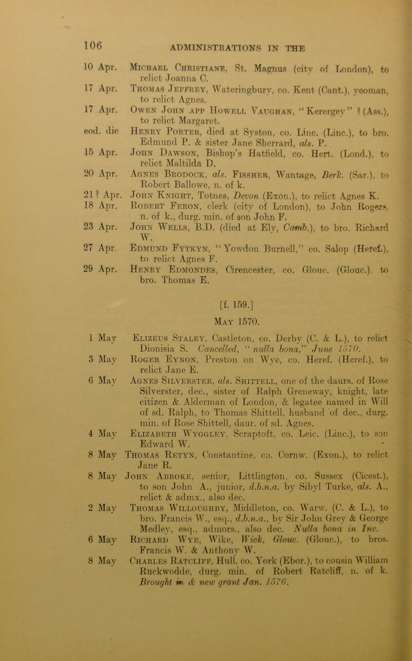 10 Apr. Michael Christian®, St. Magnus (city of London), to relict Joanna C. 17 Apr. Thomas Jeffrey, Wateringbury, co. Kent (Cant.), yeoman, to relict Agnes. 17 Apr. Owen John app Howell Vaughan, “Kerergey” ? (Ass.), to relict Margaret. eod. die Henry Porter, died at Syston, co. Line. (Line.), to bro. Edmund P. & sister Jane Sherrard, als. P. 15 Apr. John Dawson, Bishop’s Hatfield, co. Hert. (Lond.), to relict Maltilda D. 20 Apr. Agnes Brodock, als. Fissher, Wantage, Berk. (Sar.), to Robert Ballowe, n. of k. 21? Apr. John Knight, Totnes, Devon (Exon.), to relict Agnes K. 18 Apr. Robert Feron, clerk (city of London), to John Rogers, n. of k., durg. min. of son John F. 23 Apr. John Wells, B.D. (died at Elv, Camb.), to bro. Richard W. 27 Apr. Edmund Fytkyn, “ Yowdon Burnell,” co. Salop (Heref.), to relict Agnes F. 29 Apr. Henry Edmondes, Cirencester, co. Glouc. (Glouc.), to bro. Thomas E. [f. 159.] May 1570. 1 May Elizeus Staley, Castleton, co. Derby (C. & L.), to relict Dionisia S. Cancelled, “ nulla bona,” June 1570. 3 May Roger Eynon, Preston on Wye, co. Heref. (Heref.), to relict Jane E. 6 May Agnes Silverster, als. Shittell, one of the daurs. of Rose Silverster, dec., sister of Ralph Greneway, knight, late citizen & Alderman of London, & legatee named in Will of sd. Ralph, to Thomas Shittell, husband of dec., durg. min. of Rose Shittell, daur. of sd. Agnes. 4 May Elizabeth Wyggley. Scraptoft, co. Leic. (Line.), to son Edward W. 8 May Thomas Retyn, Constantine, co. Cornw. (Exon.), to relict Jane R. 8 May John Abroke, senior, Littlington, co. Sussex (Cicest.), to son John A., junior, d.b.n.a. by Sibyl Turke, als. A., relict & admx., also dec. 2 May Thomas Willoughby, Middleton, co. Wanv. (C. & L.), to bro. Francis W., esq., d.b.n.a., by Sir John Grey & George Medley, esq., admors., also dec. Nulla bona in Inv. 6 May Richard Wye, Wike, Wick, Glouc. (Glouc.), to bros. Francis W. & Anthony W. 8 May Charles Ratcliff, Hull, co. York (Ebor.), to cousin William Ruckwodde, durg. min. of Robert Ratcliff, n. of k. Brought, m & new grant Jan. 1570.