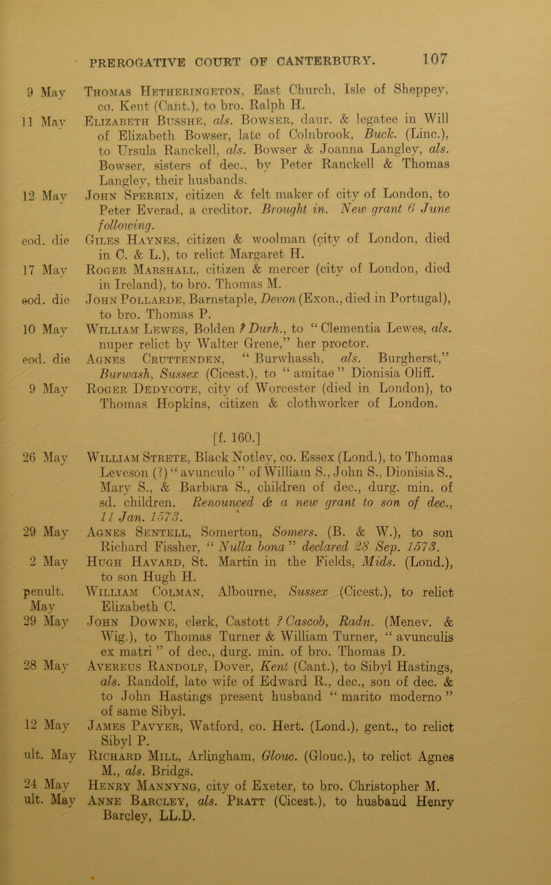 9 Mav Thomas TIetheringeton, East Church, Isle of Sheppev, co. Kent (Cant.), to bro. Ralph IT. 11 May Elizabeth Busshe, als. Bowser, daur. & legatee in Will of Elizabeth Bowser, late of Colnbrook, Buck. (Line.), to Ursula Ranckell, als. Bowser & Joanna Langley, als. Bowser, sisters of dec., by Peter Ranckell & Thomas Langley, their husbands. 12 May John Sperrin, citizen & felt maker of city of London, to Peter Everad, a creditor. Brought in. New grant 6 June following. eod. die Giles Haynes, citizen & woolman (city of London, died in C. & L.), to relict Margaret H. 17 May Roger Marshall, citizen & mercer (city of London, died in Ireland), to bro. Thomas M. eod. die John Pollarde, Barnstaple, Devon (Exon., died in Portugal), to bro. Thomas P. 10 May William Lewes, Bolden ? Durh., to “ dementia Lewes, als. nuper relict by Walter (Irene,” her proctor, eod. die Agnes Cruttenden, “ Burwhassh, als. Burgherst,” Burwash, Sussex (Cicest.), to “ amitae ” Dionisia OlifL 9 May Roger Dedycote, city of Worcester (died in London), to Thomas Hopkins, citizen & clothworker of London. [f. 160.] 26 May William Strete, Black Notley, co. Essex (Lond.), to Thomas Leveson (?) “ avunculo ” of William S., John S., Dionisia 8., Mary S., & Barbara S., children of dec., durg. min. of sd. children. Renounced & a new grant to son of dec., 11 Jan. 1573. 29 May Agnes Sentell, Somerton, Somers. (B. & W.), to son Richard Fissher, ££ Nulla bona ” declared 28 Sep. 1573. 2 May Hugh Havard, St. Martin in the Fields, Mids. (Lond.), to son Hugh H. penult. William Colman, Albourne, Sussex (Cicest.), to relict May Elizabeth C. 29 May John Downe, clerk, Castott ? Cascob, Radn. (Menev. & Wig.), to Thomas Turner & William Turner, ££ avunculis ex matri ” of dec., durg. min. of bro. Thomas D. 28 May Avereus Randolp, Dover, Kent (Cant.), to Sibyl Hastings, als. Randolf, late wife of Edward R., dec., son of dec. & to John Hastings present husband ££ marito moderno ” of same Sibyl. 12 May James Pavyer, Watford, co. Hert. (Lond.), gent., to relict Sibyl P. ult. May Richard Mill, Arlingham, Glouc. (Glouc.), to relict Agnes M., als. Bridgs. 24 May Henry Mannyng, city of Exeter, to bro. Christopher M. ult. May Anne Barcley, als. Pratt (Cicest.), to husband Henry Barcley, LL.D.