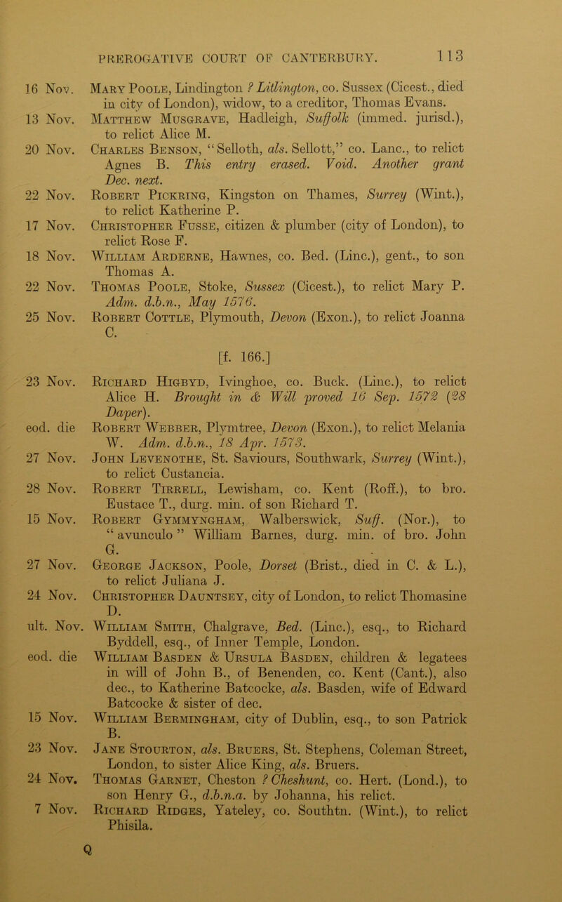 16 Nov. 13 Nov. 20 Nov. 22 Nov. 17 Nov. 18 Nov. 22 Nov. 25 Nov. 23 Nov. eocl. die 27 Nov. 28 Nov. 15 Nov. 27 Nov. 24 Nov. ult. Nov. eod. die 15 Nov. 23 Nov. 24 Nov. 7 Nov. 1 13 Mary Poole, Lindington ? Litlington, co. Sussex (Cicest., died in city of London), widow, to a creditor, Thomas Evans. Matthew Musgrave, Hadleigh, Suffolk (immed. jurisd.), to relict Alice M. Charles Benson, “Selloth, als. Sellott,” co. Lane., to relict Agnes B. This entry erased. Void. Another grant Dec. next. Robert Pickring, Kingston on Thames, Surrey (Wint.), to relict Katherine P. Christopher Fusse, citizen & plumber (city of London), to relict Rose F. William Arderne, Hawnes, co. Bed. (Line.), gent., to son Thomas A. Thomas Poole, Stoke, Sussex (Cicest.), to relict Mary P. Adm. d.b.n., May 1576. Robert Cottle, Plymouth, Devon (Exon.), to relict Joanna C. [f. 166.] Richard Higbyd, Ivinghoe, co. Buck. (Line.), to relict Alice H. Brought in & Will proved 16 Sep. 1572 (28 Daper). Robert Webber, Plymtree, Devon (Exon.), to relict Melania W. Adm. d.b.n., 18 Apr. 1573. John Levenothe, St. Saviours, Southwark, Surrey (Wint.), to relict Custancia. Robert Tirrell, Lewisham, co. Kent (RofL), to bro. Eustace T., durg. min. of son Richard T. Robert Gymmyngham, Walberswick, Suff. (Nor.), to “ avunculo ” William Barnes, durg. min. of bro. John G. George Jackson, Poole, Dorset (Brist., died in C. & L.), to relict Juliana J. Christopher Dauntsey, city of London, to relict Thomasine D. William Smith, Chalgrave, Bed. (Line.), esq., to Richard Byddell, esq., of Inner Temple, London. William Basden & Ursula Basden, children & legatees in will of John B., of Benenden, co. Kent (Cant.), also dec., to Katherine Batcocke, als. Basden, wife of Edward Batcocke & sister of dec. William Bermingham, city of Dublin, esq., to son Patrick B. Jane Stourton, als. Bruers, St. Stephens, Coleman Street, London, to sister Alice King, als. Bruers. Thomas Garnet, Cheston ? Cheshunt, co. Hert. (Lond.), to son Henry G., d.b.n.a. by Johanna, his relict. Richard Ridges, Yateley, co. Southtn. (Wint.), to relict Phisila. Q
