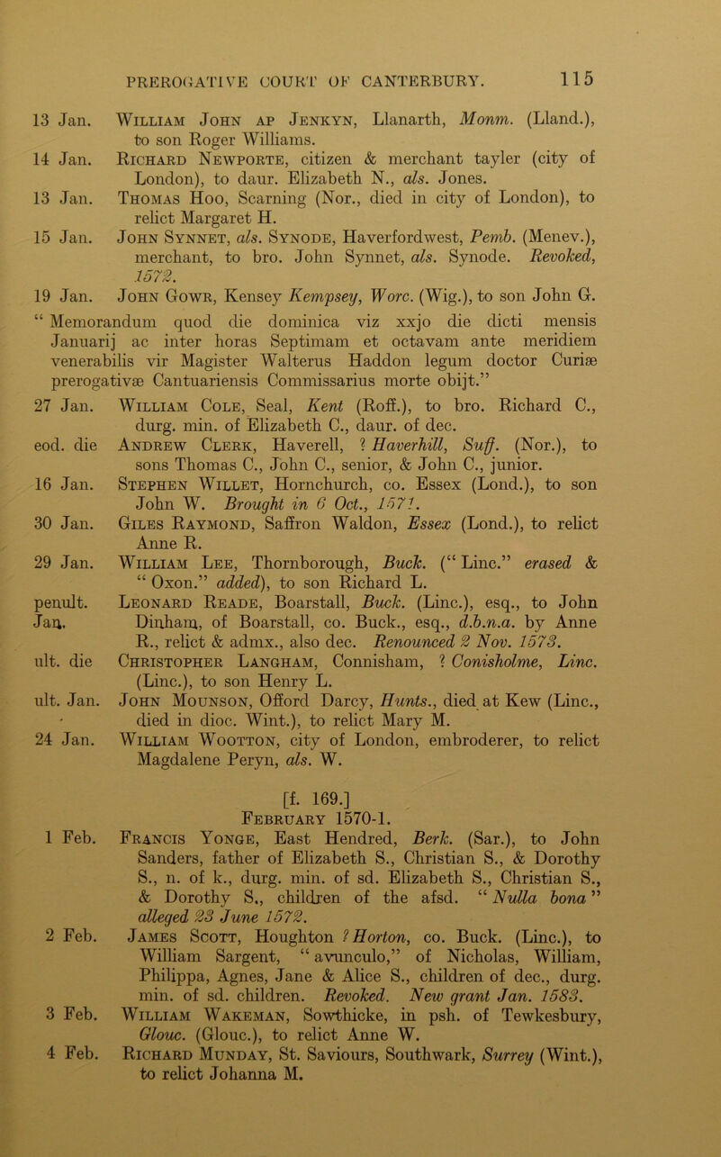 13 Jan. William John ap Jenkyn, Llanarth, Monm. (Lland.), to son Roger Williams. 14 Jan. Richard Newporte, citizen & merchant tayler (city of London), to daur. Elizabeth N., als. Jones. 13 Jan. Thomas Hoo, Seaming (Nor., died in city of London), to relict Margaret H. 15 Jan. John Synnet, als. Synode, Haverfordwest, Pernb. (Menev.), merchant, to bro. John Synnet, als. Synode. Revoked, 1572. 19 Jan. John Gowr, Kensey Kem'psey, Wore. (Wig.), to son John G. “ Memorandum quod die dominica viz xxjo die dicti mensis Januarij ac inter horas Septimam et octavam ante meridiem venerabilis vir Magister Walterus Haddon legum doctor Curiae prerogativae Cantuariensis Commissarius morte obijt.” 27 Jan. William Cole, Seal, Kent (Roff.), to bro. Richard C., durg. min. of Elizabeth C., daur. of dec. eod. die Andrew Clerk, Haverell, ? Haverhill, Suff. (Nor.), to sons Thomas C., John C., senior, & John C., junior. 16 Jan. Stephen Willet, Hornchurch, co. Essex (Lond.), to son John W. Brought in 6 Oct., 1571. 30 Jan. Giles Raymond, Saffron Waldon, Essex (Lond.), to relict Anne R. 29 Jan. William Lee, Thornborough, Buck. (“ Line.” erased & “ Oxon.” added), to son Richard L. penult. Leonard Reade, Boarstall, Buck. (Line.), esq., to John Jan. Dinham, of Boarstall, co. Buck., esq., d.b.n.a. by Anne R., relict & admx., also dec. Renounced 2 Nov. 1578. ult. die Christopher Langham, Connisham, ? Conisholme, Line. (Line.), to son Henry L. ult. Jan. John Mounson, Offord Darcy, Hunts., died at Kew (Line., died in dioc. Wint.), to relict Mary M. 24 Jan. William Wootton, city of London, embroderer, to relict Magdalene Peryn, als. W. [f. 169.] February 1570-1. 1 Feb. Francis Yonge, East Hendred, Berk. (Sar.), to John Sanders, father of Elizabeth S., Christian S., & Dorothy S., n. of k., durg. min. of sd. Elizabeth S., Christian S., & Dorothy S., children of the afsd. “ Nulla bona ” alleged 28 June 1572. 2 Feb. James Scott, Houghton ? Horton, co. Buck. (Line.), to William Sargent, “ avunculo,” of Nicholas, William, Philippa, Agnes, Jane & Alice S., children of dec., durg. min. of sd. children. Revoked. New grant Jan. 1583. 3 Feb. William Wakeman, Sowthicke, in psh. of Tewkesbury, Glouc. (Glouc.), to relict Anne W. 4 Feb. Richard Munday, St. Saviours, Southwark, Surrey (Wint.), to relict Johanna M.