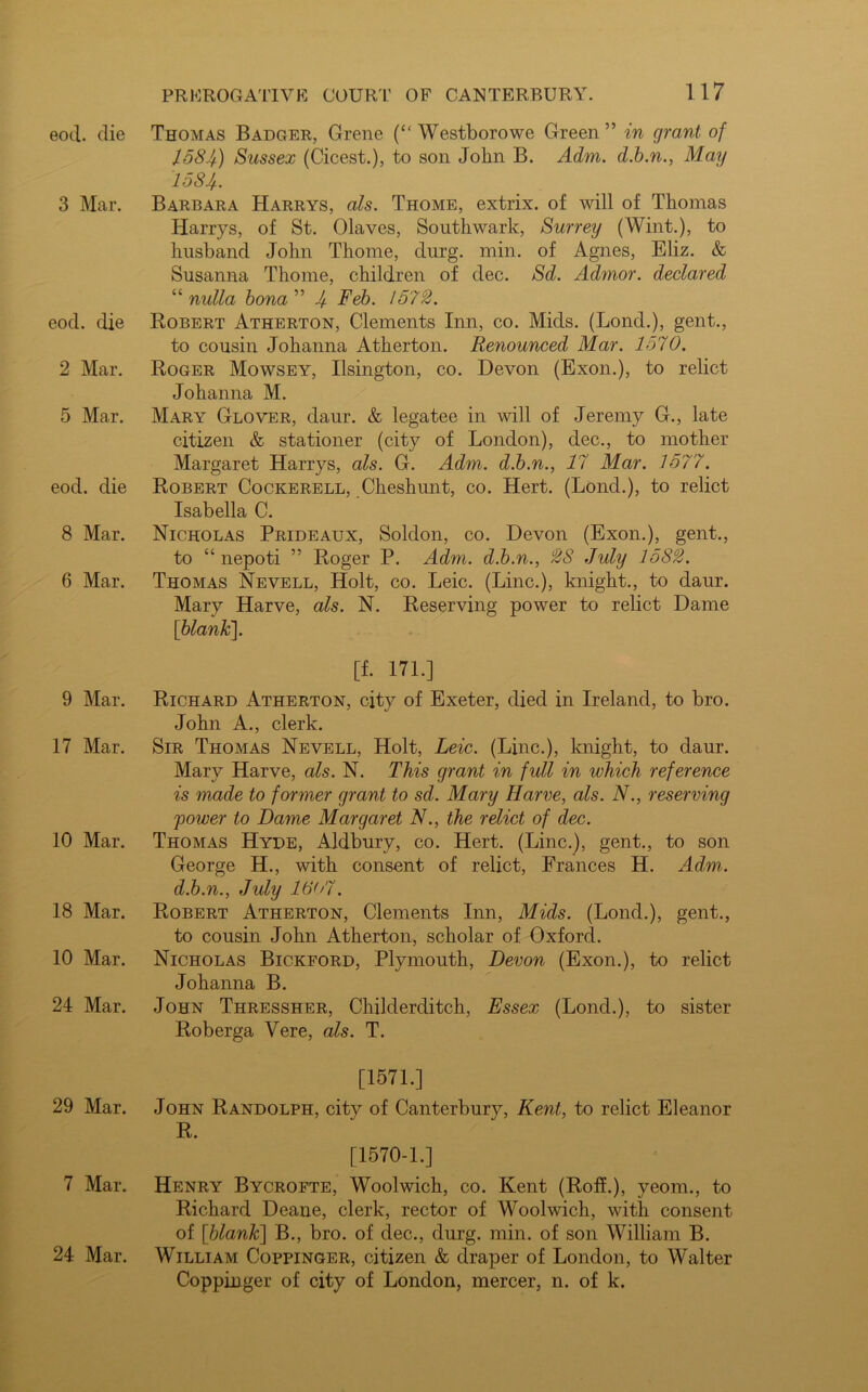 eod. die 3 Mar. eod. die 2 Mar. 5 Mar. eod. die 8 Mar. 6 Mar. 9 Mar. 17 Mar. 10 Mar. 18 Mar. 10 Mar. 24 Mar. 29 Mar. 7 Mar. 24 Mar. Thomas Badger, Grene (“ Westborowe Green” in grant of 1584) Sussex (Cicest.), to son John B. Adm. d.b.n., May 1584. Barbara Harrys, als. Thome, extrix. of will of Thomas Harrys, of St. Olaves, Southwark, Surrey (Wint.), to husband John Thome, durg. min. of Agnes, Eliz. & Susanna Thome, children of dec. Sd. Admor. declared “ nulla bona ” 4 Feb. 1572. Robert Atherton, Clements Inn, co. Mids. (Lond.), gent., to cousin Johanna Atherton. Renounced Mar. 1570. Roger Mowsey, Ilsington, co. Devon (Exon.), to relict Johanna M. Mary Glover, daur. & legatee in will of Jeremy G., late citizen & stationer (city of London), dec., to mother Margaret Harrys, als. G. Adm. d.b.n., 17 Mar. 1577. Robert Cockerell, Cheshunt, co. Hert. (Lond.), to relict Isabella C. Nicholas Prideaux, Soldon, co. Devon (Exon.), gent., to “ nepoti ” Roger P. Adm. d.b.n., 28 July 1582. Thomas Nevell, Holt, co. Leic. (Line.), knight., to daur. Mary Harve, als. N. Reserving power to relict Dame [blank]. [f. 171.] Richard Atherton, city of Exeter, died in Ireland, to bro. John A., clerk. Sir Thomas Nevell, Holt, Leic. (Line.), knight, to daur. Mary Harve, als. N. This grant in full in which reference is made to former grant to sd. Mary Harve, als. N., reserving 'power to Dame Margaret N., the relict of dec. Thomas Hyde, Aldbury, co. Hert. (Line.), gent., to son George H., with consent of relict, Frances H. Adm. d.b.n., July 1607. Robert Atherton, Clements Inn, Mids. (Lond.), gent., to cousin John Atherton, scholar of Oxford. Nicholas Bickford, Plymouth, Devon (Exon.), to relict Johanna B. John Thressher, Childerditch, Essex (Lond.), to sister Roberga Vere, als. T. [1571.] John Randolph, city of Canterbury, Kent, to relict Eleanor R. [1570-1.] Henry Bycrofte, Woolwich, co. Kent (Roff.), yeom., to Richard Deane, clerk, rector of Woolwich, with consent of [blank] B., bro. of dec., durg. min. of son William B. William Coppinger, citizen & draper of London, to Walter Coppinger of city of London, mercer, n. of k.