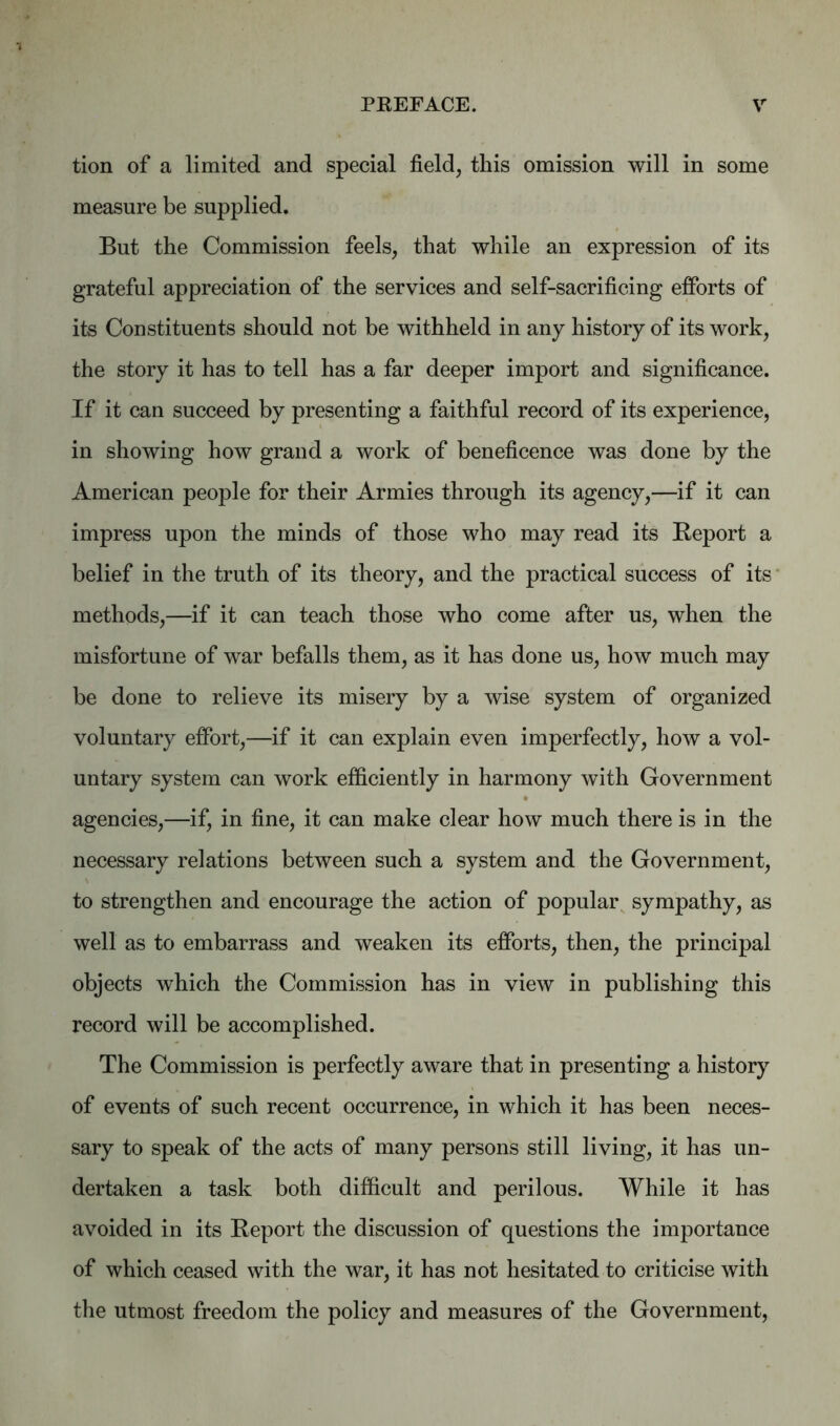 tion of a limited and special field, this omission will in some measure be supplied. But the Commission feels, that while an expression of its grateful appreciation of the services and self-sacrificing efforts of its Constituents should not be withheld in any history of its work, the story it has to tell has a far deeper import and significance. If it can succeed by presenting a faithful record of its experience, in showing how grand a work of beneficence was done by the American people for their Armies through its agency,—if it can impress upon the minds of those who may read its Report a belief in the truth of its theory, and the practical success of its methods,—if it can teach those who come after us, when the misfortune of war befalls them, as it has done us, how much may be done to relieve its misery by a wise system of organized voluntary effort,—if it can explain even imperfectly, how a vol- untary system can work efficiently in harmony with Government agencies,—if, in fine, it can make clear how much there is in the necessary relations between such a system and the Government, to strengthen and encourage the action of popular sympathy, as well as to embarrass and weaken its efforts, then, the principal objects which the Commission has in view in publishing this record will be accomplished. The Commission is perfectly aware that in presenting a history of events of such recent occurrence, in which it has been neces- sary to speak of the acts of many persons still living, it has un- dertaken a task both difficult and perilous. While it has avoided in its Report the discussion of questions the importance of which ceased with the war, it has not hesitated to criticise with the utmost freedom the policy and measures of the Government,