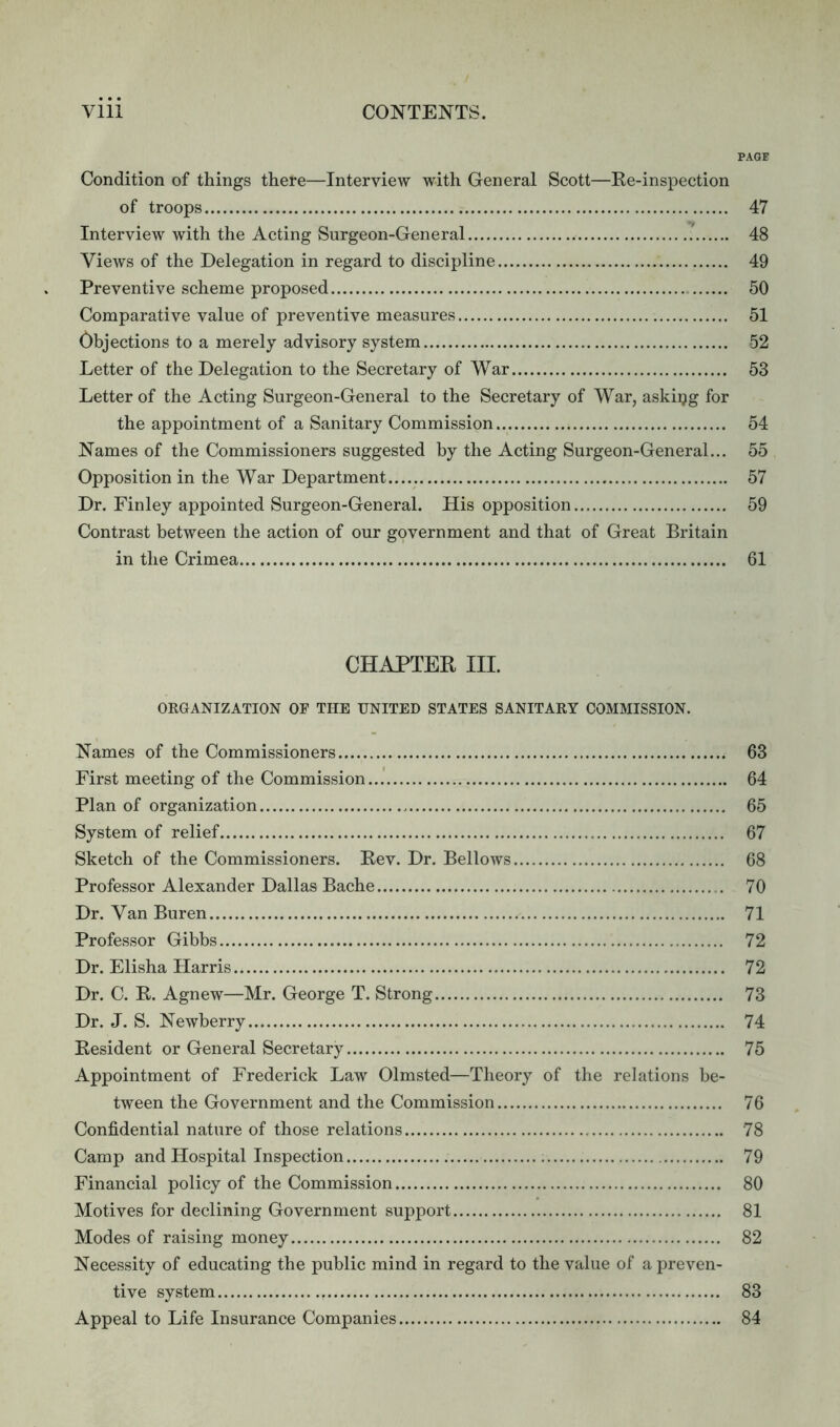 PAGE Condition of things there—Interview with General Scott—Re-inspection of troops 47 Interview with the Acting Surgeon-General 48 Views of the Delegation in regard to discipline 49 Preventive scheme proposed 50 Comparative value of preventive measures 51 Objections to a merely advisory system 52 Letter of the Delegation to the Secretary of War 53 Letter of the Acting Surgeon-General to the Secretary of War, asking for the appointment of a Sanitary Commission 54 Names of the Commissioners suggested by the Acting Surgeon-General... 55 Opposition in the War Department 57 Dr. Finley appointed Surgeon-General. His opposition 59 Contrast between the action of our government and that of Great Britain in the Crimea 61 CHAPTER III. ORGANIZATION OF THE UNITED STATES SANITARY COMMISSION. Names of the Commissioners 63 First meeting of the Commission 64 Plan of organization 65 System of relief 67 Sketch of the Commissioners. Rev. Dr. Bellows 68 Professor Alexander Dallas Bache 70 Dr. Van Buren 71 Professor Gibbs 72 Dr. Elisha Harris 72 Dr. C. R. Agnew—Mr. George T. Strong 73 Dr. J. S. Newberry 74 Resident or General Secretary 75 Appointment of Frederick Law Olmsted—Theory of the relations be- tween the Government and the Commission 76 Confidential nature of those relations 78 Camp and Hospital Inspection ; 79 Financial policy of the Commission 80 Motives for declining Government support 81 Modes of raising money 82 Necessity of educating the public mind in regard to the value of a preven- tive system 83 Appeal to Life Insurance Companies 84