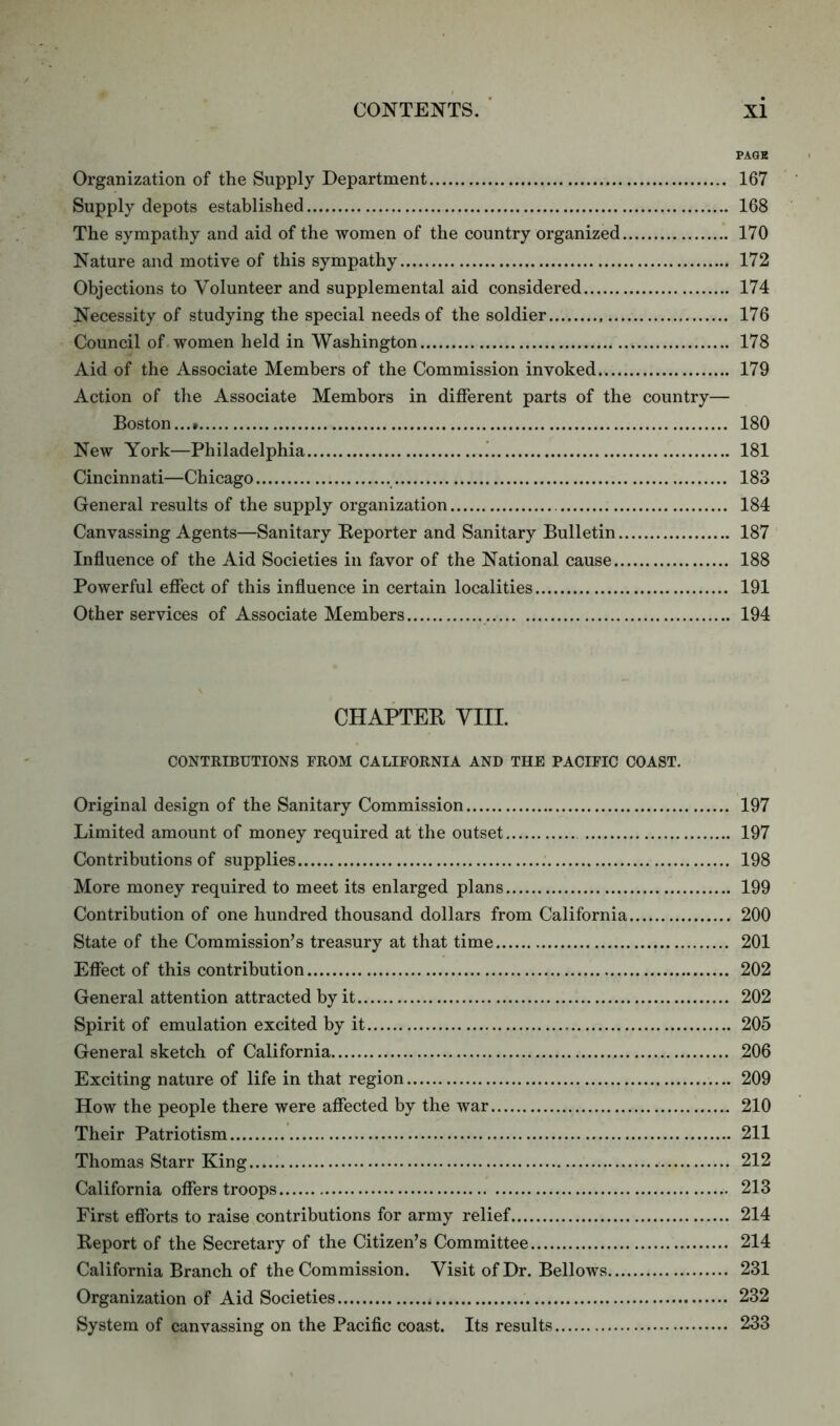 PAGK Organization of the Supply Department 167 Supply depots established 168 The sympathy and aid of the women of the country organized 170 Nature and motive of this sympathy 172 Objections to Volunteer and supplemental aid considered 174 Necessity of studying the special needs of the soldier 176 Council of women held in Washington 178 Aid of the Associate Members of the Commission invoked 179 Action of the Associate Membors in different parts of the country— Boston...* 180 New York—Philadelphia ! 181 Cincinnati—Chicago 183 General results of the supply organization 184 Canvassing Agents—Sanitary Reporter and Sanitary Bulletin 187 Influence of the Aid Societies in favor of the National cause 188 Powerful effect of this influence in certain localities 191 Other services of Associate Members 194 CHAPTER VIII. CONTRIBUTIONS FROM CALIFORNIA AND THE PACIFIC COAST. Original design of the Sanitary Commission 197 Limited amount of money required at the outset 197 Contributions of supplies 198 More money required to meet its enlarged plans 199 Contribution of one hundred thousand dollars from California 200 State of the Commission’s treasury at that time 201 Effect of this contribution 202 General attention attracted by it 202 Spirit of emulation excited by it 205 General sketch of California 206 Exciting nature of life in that region 209 How the people there were affected by the war 210 Their Patriotism 211 Thomas Starr King 212 California offers troops 213 First efforts to raise contributions for army relief 214 Report of the Secretary of the Citizen’s Committee 214 California Branch of the Commission. Visit of Dr. Bellows 231 Organization of Aid Societies * 232 System of canvassing on the Pacific coast. Its results 233