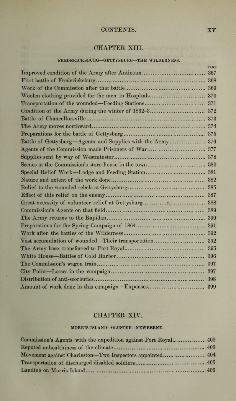 CHAPTER XIII. FREDERICKSBURG—GETTYSBURG—THE WILDERNESS. PAGE Improved condition of the Army after Antietam 367 First battle of Fredericksburg 368 Work of the Commission after that battle 369 Woolen clothing provided for the men in Hospitals.. 370 Transportation of the wounded—Feeding Stations 371 Condition of the Army during the winter of 1862-3 372 Battle of Chancellorsville 373 The Army moves northward 374 Preparations for the battle of Gettysburg 375 Battle of Gettysburg—Agents and Supplies with the Army 376 Agents of the Commission made Prisoners of War 377 Supplies sent by way of Westminster 378 Scenes at the Commission’s store-house in the town 380 Special Relief Work—Lodge and Feeding Station 381 Nature and extent of the work done 382 Relief to the wounded rebels at Gettysburg 385 Effect of this relief on the enemy 387 Great necessity of volunteer relief at Gettysburg ? 388 Commission’s Agents on that field 389 The Army returns to the Rapidan 390 Preparations for the Spring Campaign of 1864 391 Work after the battles of the Wilderness 392 Vast accumulation of wounded—Their transportation 392 The Army base transferred to Port Royal 395 White House—Battles of Cold Harbor 396 The Commission’s wagon train 397 City Point—Losses in the campaign 397 Distribution of anti-scorbutics 398 Amount of work done in this campaign—Expenses 399 CHAPTER XIV. MORRIS ISLAND—OLUSTEE—NEWBERNE. Commission’s Agents with the expedition against Port Royal 402 Reputed unhealthiness of the climate 403 Movement against Charleston—Two Inspectors appointed 404 Transportation of discharged disabled soldiers 405 Landing on Morris Island 406