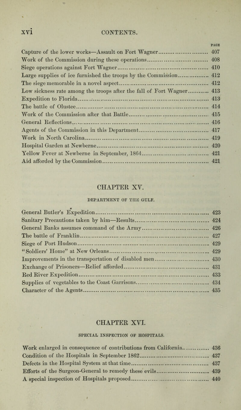 PAGE Capture of the lower works—Assault on Fort Wagner 407 Work of the Commission during these operations 408 Siege operations against Fort Wagner 410 Large supplies of ice furnished the troops by the Commission 412 The siege memorable in a novel aspect 412 Low sickness rate among the troops after the fall of Fort Wagner 413 Expedition to Florida 413 The battle of Olustee 414 Work of the Commission after that Battle . 415 General Reflections. 416 Agents of the Commission in this Department 417 Work in North Carolina 419 Hospital Garden at Newberne 420 Yellow Fever at Newberne in September, 1864 421 Aid afforded by the Commission 421 CHAPTER XY. DEPARTMENT OF THE GULF. • General Butler’s Expedition 423 Sanitary Precautions taken by him—Results 424 General Banks assumes command of the Army 426 The battle of Franklin 427 Siege of Port Hudson 429 “Soldiers’ Home” at New Orleans 429 Improvements in the transportation of disabled men 430 Exchange of Prisoners—Relief afforded 431 Red River Expedition 433 Supplies of vegetables to the Coast Garrisons 434 Character of the Agents 435 CHAPTER XYI. SPECIAL INSPECTION OF HOSPITALS. Work enlarged in consequence of contributions from California 436 Condition of the Hospitals in September 1862 437 Defects in the Hospital System at that time 437 Efforts of the Surgeon-General to remedy these evils 439 A special inspection of Hospitals proposed 440