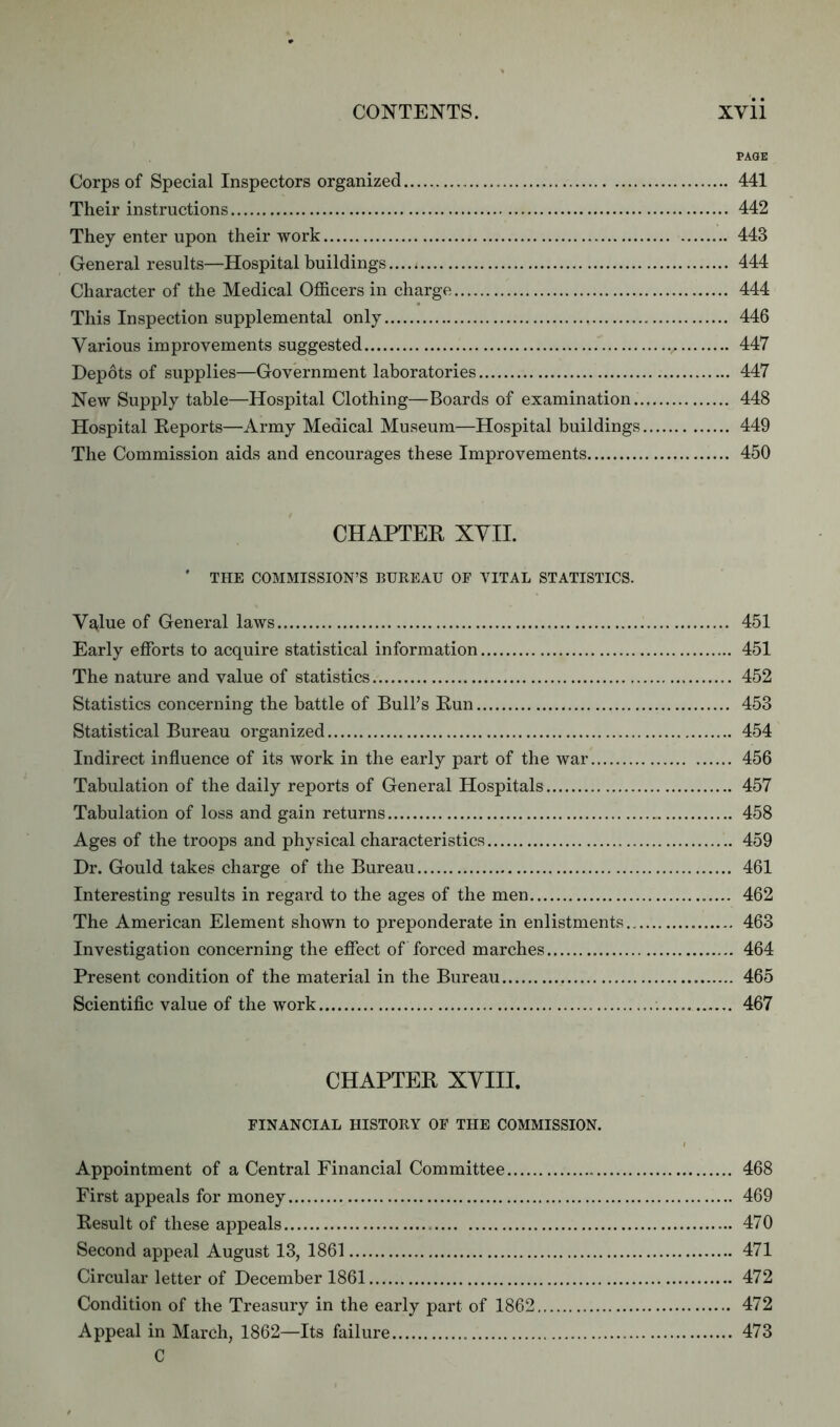 PAGE Corps of Special Inspectors organized 441 Their instructions 442 They enter upon their work 443 General results—Hospital buildings.... < 444 Character of the Medical Officers in charge 444 This Inspection supplemental only 446 Various improvements suggested v 447 Depots of supplies—Government laboratories 447 New Supply table—Hospital Clothing—Boards of examination 448 Hospital Reports—Army Medical Museum—Hospital buildings 449 The Commission aids and encourages these Improvements 450 CHAPTER XVII. ' THE COMMISSION’S BUREAU OF VITAL STATISTICS. Va<lue of General laws 451 Early efforts to acquire statistical information 451 The nature and value of statistics 452 Statistics concerning the battle of Bull’s Run 453 Statistical Bureau organized 454 Indirect influence of its work in the early part of the war 456 Tabulation of the daily reports of General Hospitals 457 Tabulation of loss and gain returns 458 Ages of the troops and physical characteristics 459 Dr. Gould takes charge of the Bureau 461 Interesting results in regard to the ages of the men 462 The American Element shown to preponderate in enlistments 463 Investigation concerning the effect of forced marches 464 Present condition of the material in the Bureau 465 Scientific value of the work 467 CHAPTER XVIII. FINANCIAL HISTORY OF THE COMMISSION. Appointment of a Central Financial Committee 468 First appeals for money 469 Result of these appeals 470 Second appeal August 13, 1861 471 Circular letter of December 1861 472 Condition of the Treasury in the early part of 1862 472 Appeal in March, 1862—Its failure 473 C