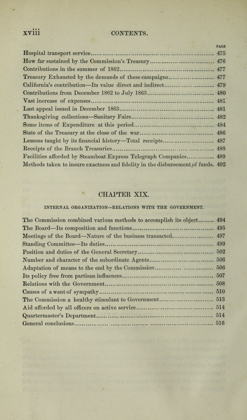 PAGE Hospital transport service 475 How far sustained by the Commission’s Treasury 476 Contributions in the summer of 1862 477 Treasury Exhausted by the demands of these campaigns 477 California’s contribution—Its value direct and indirect 479 Contributions from December 1862 to July 1863 480 Vast increase of expenses 481 Last appeal issued in December 1863 481 Thanksgiving collections—Sanitary Fairs 482 Some items of Expenditure at this period 484 State of the Treasury at the close of the war 486 Lessons taught by its financial history—Total receipts 487 Receipts of the Branch Treasuries 488 Facilities afforded by Steamboat Express Telegraph Companies 489 Methods taken to insure exactness and fidelity in the disbursement,of funds. 492 CHAPTER XIX. INTERNAL ORGANIZATION—RELATIONS WITH THE GOVERNMENT. The Commission combined various methods to accomplish its object 494 The Board—Its composition and functions 495 Meetings of the Board—Nature of the business transacted 497 Standing Committee—Its duties 499 Position and duties of the General Secretary 502 Number and character of the subordinate Agents 506 Adaptation of means to the end by the Commission 506 Its policy free from partisan influences.... 507 Relations with the Government 508 Causes of a want of sympathy 510 The Commission a healthy stimulant to Government 513 Aid afforded by all officers on active service 514 Quartermaster’s Department 514 General conclusions 516