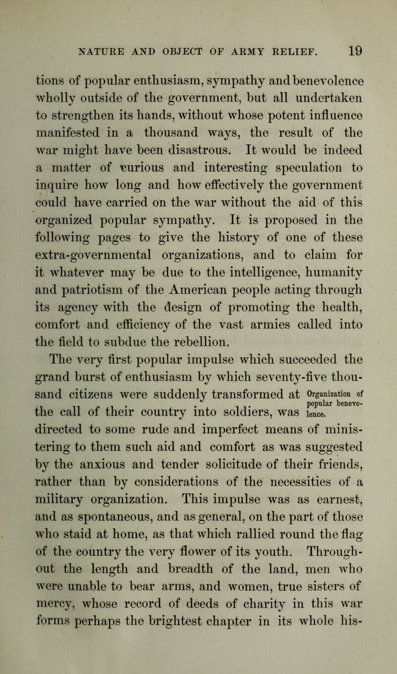 tions of popular enthusiasm, sympathy and benevolence wholly outside of the government, but all undertaken to strengthen its hands, without whose potent influence manifested in a thousand ways, the result of the war might have been disastrous. It would be indeed a matter of uurious and interesting speculation to inquire how long and how effectively the government could have carried on the war without the aid of this organized popular sympathy. It is proposed in the following pages to give the history of one of these extra-governmental organizations, and to claim for it whatever may be due to the intelligence, humanity and patriotism of the American people acting through its agency with the design of promoting the health, comfort and efficiency of the vast armies called into the field to subdue the rebellion. The very first popular impulse which succeeded the grand burst of enthusiasm by which seventy-five thou- sand citizens were suddenly transformed at Organization of . . popular benevo- the call of their country into soldiers, was ience. directed to some rude and imperfect means of minis- tering to them such aid and comfort as was suggested by the anxious and tender solicitude of their friends, rather than by considerations of the necessities of a military organization. This impulse was as earnest, and as spontaneous, and as general, on the part of those who staid at home, as that which rallied round the flag of the country the very flower of its youth. Through- out the length and breadth of the land, men who were unable to bear arms, and women, true sisters of mercy, whose record of deeds of charity in this war forms perhaps the brightest chapter in its whole his-