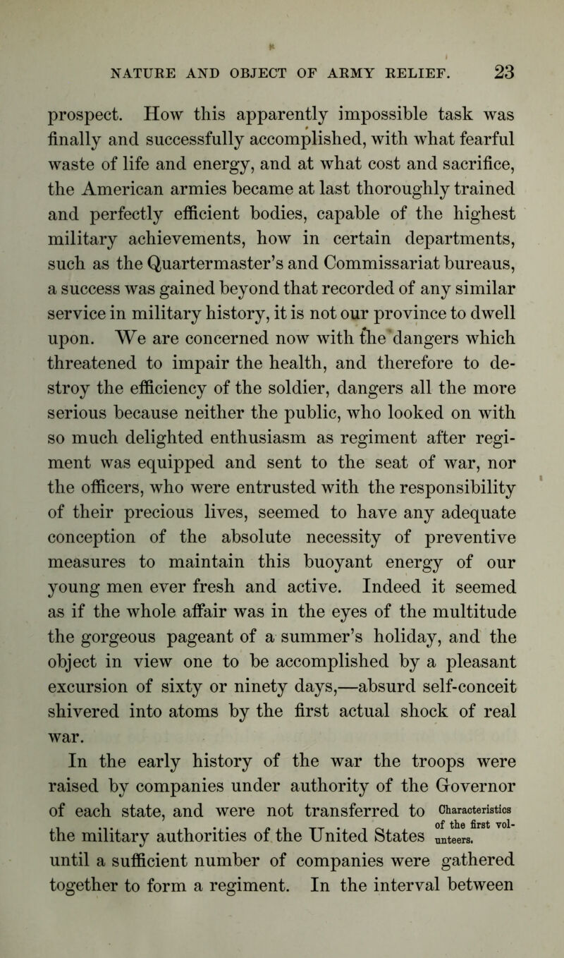 prospect. How this apparently impossible task was finally and successfully accomplished, with what fearful waste of life and energy, and at what cost and sacrifice, the American armies became at last thoroughly trained and perfectly efficient bodies, capable of the highest military achievements, how in certain departments, such as the Quartermaster’s and Commissariat bureaus, a success was gained beyond that recorded of any similar service in military history, it is not our province to dwell upon. We are concerned now with the'dangers which threatened to impair the health, and therefore to de- stroy the efficiency of the soldier, dangers all the more serious because neither the public, who looked on with so much delighted enthusiasm as regiment after regi- ment was equipped and sent to the seat of war, nor the officers, who were entrusted with the responsibility of their precious lives, seemed to have any adequate conception of the absolute necessity of preventive measures to maintain this buoyant energy of our young men ever fresh and active. Indeed it seemed as if the whole affair was in the eyes of the multitude the gorgeous pageant of a summer’s holiday, and the object in view one to be accomplished by a pleasant excursion of sixty or ninety days,—absurd self-conceit shivered into atoms by the first actual shock of real war. In the early history of the war the troops were raised by companies under authority of the Governor of each state, and were not transferred to Characteristics the military authorities of the United States steers, until a sufficient number of companies were gathered together to form a regiment. In the interval between