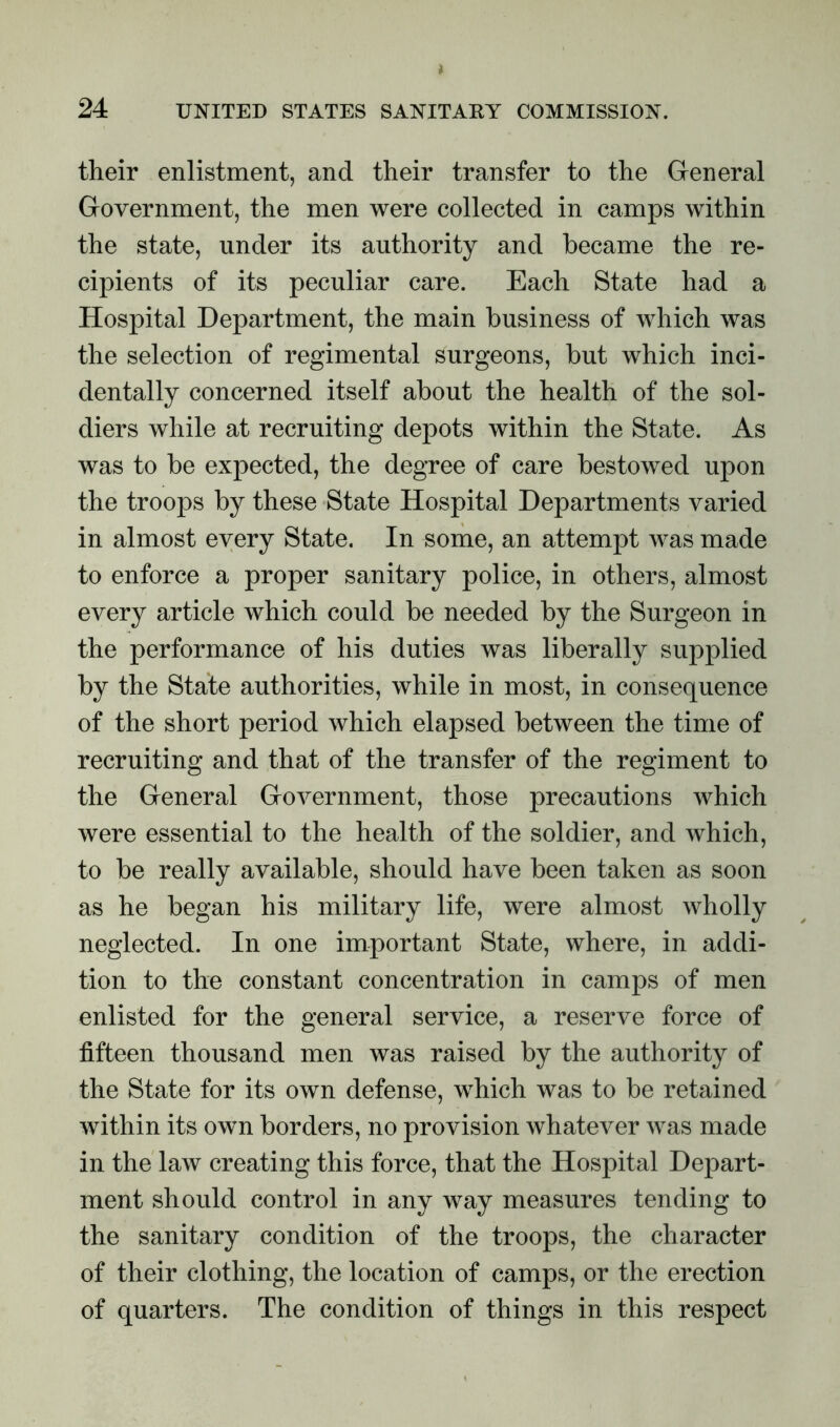 their enlistment, and their transfer to the General Government, the men were collected in camps within the state, under its authority and became the re- cipients of its peculiar care. Each State had a Hospital Department, the main business of which was the selection of regimental surgeons, but which inci- dentally concerned itself about the health of the sol- diers while at recruiting depots within the State. As was to be expected, the degree of care bestowed upon the troops by these State Hospital Departments varied in almost every State. In some, an attempt was made to enforce a proper sanitary police, in others, almost every article which could be needed by the Surgeon in the performance of his duties was liberally supplied by the State authorities, while in most, in consequence of the short period which elapsed between the time of recruiting and that of the transfer of the regiment to the General Government, those precautions which were essential to the health of the soldier, and which, to be really available, should have been taken as soon as he began his military life, were almost wholly neglected. In one important State, where, in addi- tion to the constant concentration in camps of men enlisted for the general service, a reserve force of fifteen thousand men was raised by the authority of the State for its own defense, which was to be retained within its own borders, no provision whatever was made in the law creating this force, that the Hospital Depart- ment should control in any way measures tending to the sanitary condition of the troops, the character of their clothing, the location of camps, or the erection of quarters. The condition of things in this respect