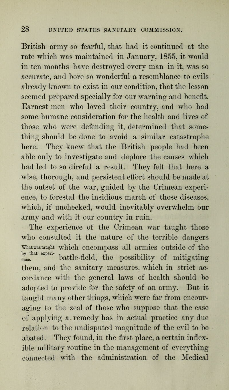 British army so fearful, that had it continued at the rate which was maintained in January, 1855, it would in ten months have destroyed every man in it, was so accurate, and bore so wonderful a resemblance to evils already known to exist in our condition, that the lesson seemed prepared specially for our warning and benefit. Earnest men who loved their country, and who had some humane consideration for the health and lives of those who were defending it, determined that some- thing should be done to avoid a similar catastrophe here. They knew that the British people had been able only to investigate and deplore the causes which had led to so direful a result. They felt that here a wise, thorough, and persistent effort should be made at the outset of the war, guided by the Crimean experi- ence, to forestal the insidious march of those diseases, which, if unchecked, would inevitably overwhelm our army and with it our country in ruin. The experience of the Crimean war taught those who consulted it the nature of the terrible dangers what was taught which encompass all armies outside of the hyjhat expen the possibility of mitigating them, and the sanitary measures, which in strict ac- cordance with the general laws of health should be adopted to provide for the safety of an army. But it taught many other things, which were far from encour- aging to the zeal of those who suppose that the ease of applying a. remedy has in actual practice any due relation to the undisputed magnitude of the evil to be abated. They found, in the first place, a certain inflex- ible military routine in the management of everything connected with the administration of the Medical