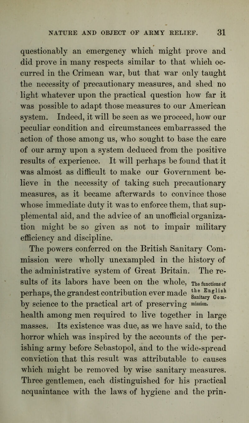 questionably an emergency which might prove and did prove in many respects similar to that which oc- curred in the Crimean war, but that war only taught the necessity of precautionary measures, and shed no light whatever upon the practical question how far it was possible to adapt those measures to our American system. Indeed, it will be seen as we proceed, how our peculiar condition and circumstances embarrassed the action of those among us, who sought to base the care of our army upon a system deduced from the positive results of experience. It will perhaps be found that it was almost as difficult to make our Government be- lieve in the necessity of taking such precautionary measures, as it became afterwards to convince those whose immediate duty it was to enforce them, that sup- plemental aid, and the advice of an unofficial organiza- tion might be so given as not to impair military efficiency and discipline. The powers conferred on the British Sanitary Com- mission were wholly unexampled in the history of the administrative system of Great Britain. The re- sults of its labors have been on the whole, The functions of perhaps, the grandest contribution ever made g^nita^y by science to the practical art of preserving mission, health among men required to live together in large masses. Its existence was due, as we have said, to the horror which was inspired by the accounts of the per- ishing army before Sebastopol, and to the wide-spread conviction that this result was attributable to causes which might be removed by wise sanitary measures. Three gentlemen, each distinguished for his practical acquaintance with the laws of hygiene and the prin-