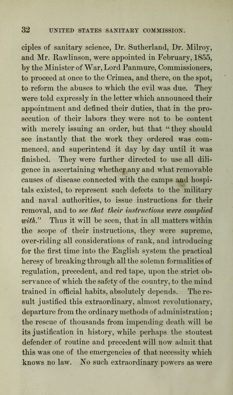 ciples of sanitary science, Dr. Sutherland, Dr. Milroy, and Mr. Rawlinson, were appointed in February, 1855, by the Minister of War, Lord Panmure, Commissioners, to proceed at once to the Crimea, and there, on the spot, to reform the abuses to which the evil was due. They were told expressly in the letter which announced their appointment and defined their duties, that in the pro- secution of their labors they were not to be content with merely issuing an order, but that “ they should see instantly that the work they ordered was com- menced, and superintend it day by day until it was finished. They were further directed to use all dili- gence in ascertaining whether any and what removable causes of disease connected with the camps and hospi- tals existed, to represent such defects to the military and naval authorities, to issue instructions for their removal, and to see that their instructions were complied withy Thus it will be seen, that in all matters within the scope of their instructions, they were supreme, over-riding all considerations of rank, and introducing for the first time into the English system the practical heresy of breaking through all the solemn formalities of regulation, precedent, and red tape, upon the strict ob- servance of which the safety of the country, to the mind trained in official habits, absolutely depends. The re- sult justified this extraordinary, almost revolutionary, departure from the ordinary methods of administration; the rescue of thousands from impending death will be its justification in history, while perhaps the stoutest defender of routine and precedent will now admit that this was one of the emergencies of that necessity which knows no law. No such extraordinary powers as were