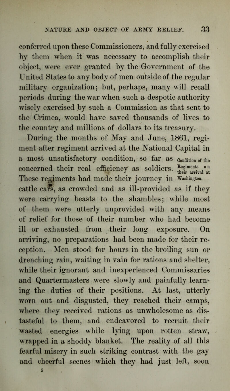 conferred upon these Commissioners, and fully exercised by them when it was necessary to accomplish their object, were ever granted by the Government of the United States to any body of men outside of the regular military organization; but, perhaps, many will recall periods during the war when such a despotic authority wisely exercised by such a Commission as that sent to the Crimea, would have saved thousands of lives to the country and millions of dollars to its treasury. During the months of May and June, 1861, regi- ment after regiment arrived at the National Capital in a most unsatisfactory condition, so far as condition of the concerned their real efficiency as soldiers. ?efiment.s These regiments had made their journey in Washington, cattle ca£s, as crowded and as ill-provided as if they were carrying beasts to the shambles; while most of them were utterly unprovided with any means of relief for those of their number who had become ill or exhausted from their long exposure. On arriving, no preparations had been made for their re- ception. Men stood for hours in the broiling sun or drenching rain, waiting in vain for rations and shelter, while their ignorant and inexperienced Commissaries and Quartermasters were slowly and painfully learn- ing the duties of their positions. At last, utterly worn out and disgusted, they reached their camps, where they received rations as unwholesome as dis- tasteful to them, and endeavored to recruit their wasted energies while lying upon rotten straw, wrapped in a shoddy blanket. The reality of all this fearful misery in such striking contrast with the gay and cheerful scenes which they had just left, soon