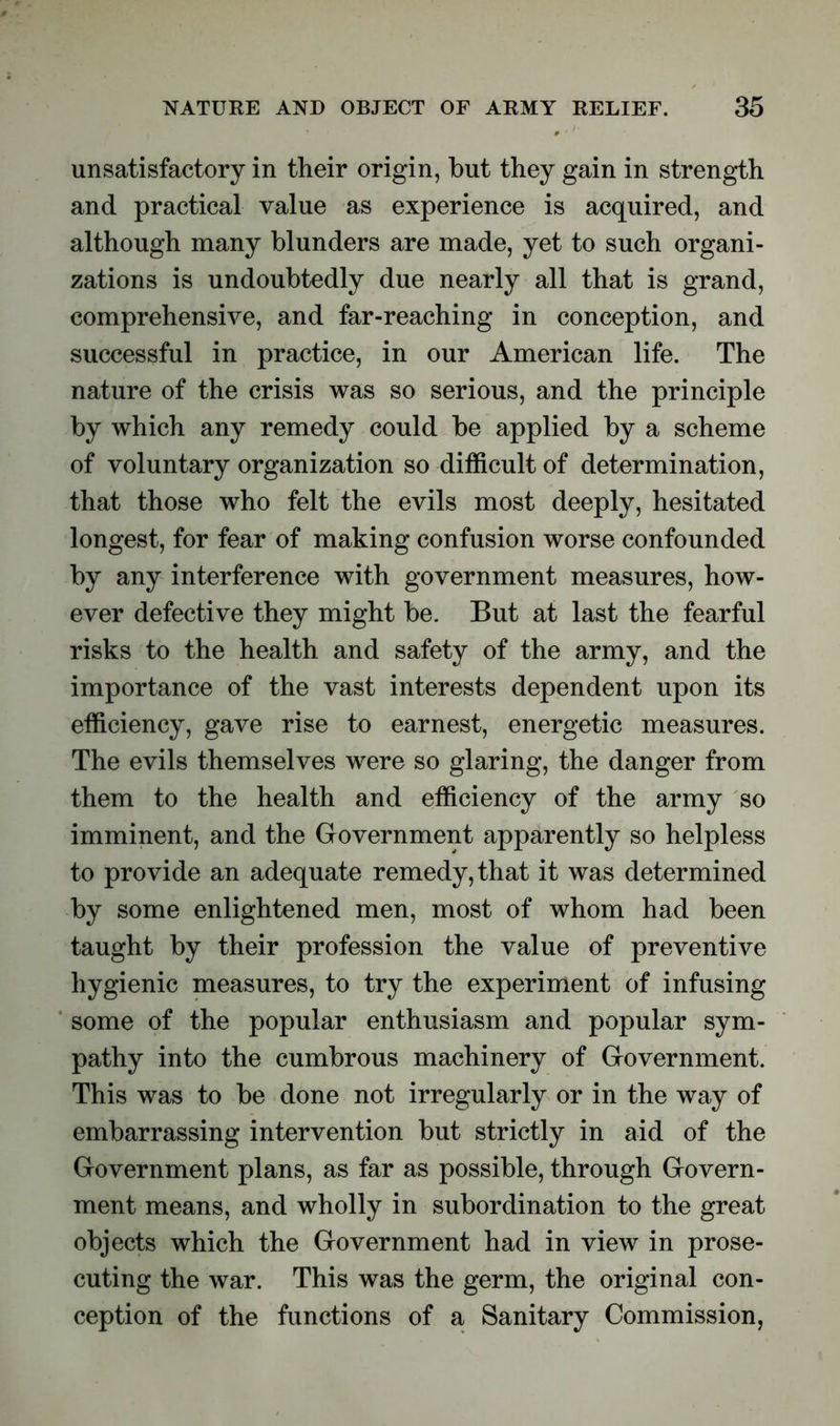 unsatisfactory in their origin, but they gain in strength and practical value as experience is acquired, and although many blunders are made, yet to such organi- zations is undoubtedly due nearly all that is grand, comprehensive, and far-reaching in conception, and successful in practice, in our American life. The nature of the crisis was so serious, and the principle by which any remedy could be applied by a scheme of voluntary organization so difficult of determination, that those who felt the evils most deeply, hesitated longest, for fear of making confusion worse confounded by any interference with government measures, how- ever defective they might be. But at last the fearful risks to the health and safety of the army, and the importance of the vast interests dependent upon its efficiency, gave rise to earnest, energetic measures. The evils themselves were so glaring, the danger from them to the health and efficiency of the army so imminent, and the Government apparently so helpless to provide an adequate remedy, that it was determined by some enlightened men, most of whom had been taught by their profession the value of preventive hygienic measures, to try the experiment of infusing some of the popular enthusiasm and popular sym- pathy into the cumbrous machinery of Government. This was to be done not irregularly or in the way of embarrassing intervention but strictly in aid of the Government plans, as far as possible, through Govern- ment means, and wholly in subordination to the great objects which the Government had in view in prose- cuting the war. This was the germ, the original con- ception of the functions of a Sanitary Commission,
