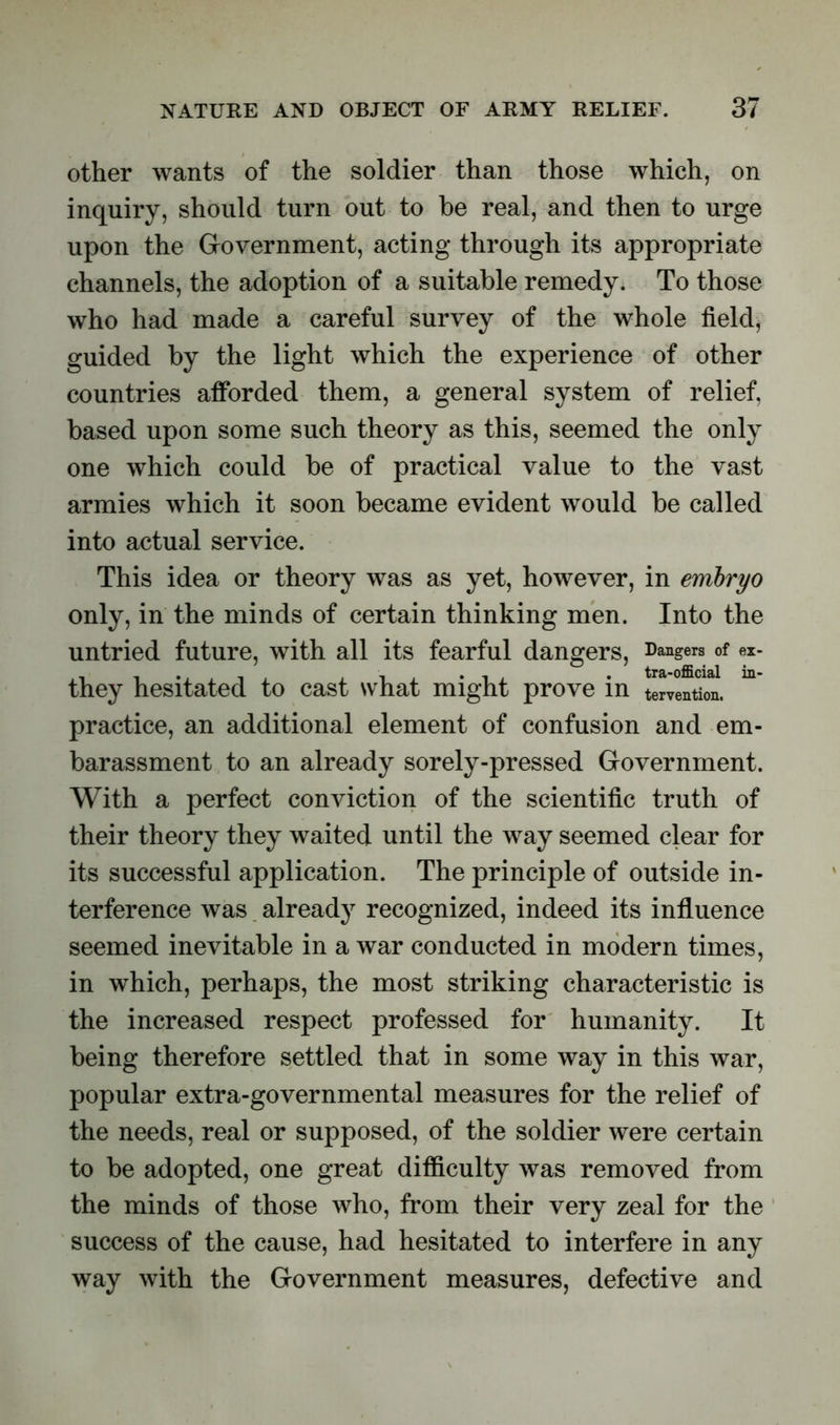 other wants of the soldier than those which, on inquiry, should turn out to be real, and then to urge upon the Government, acting through its appropriate channels, the adoption of a suitable remedy. To those who had made a careful survey of the whole field, guided by the light which the experience of other countries afforded them, a general system of relief, based upon some such theory as this, seemed the only one which could be of practical value to the vast armies which it soon became evident would be called into actual service. This idea or theory was as yet, however, in embryo only, in the minds of certain thinking men. Into the untried future, with all its fearful dangers, Dangers of ex- they hesitated to cast what might prove in tervention. practice, an additional element of confusion and em- barassment to an already sorely-pressed Government. With a perfect conviction of the scientific truth of their theory they waited until the way seemed clear for its successful application. The principle of outside in- terference was already recognized, indeed its influence seemed inevitable in a war conducted in modern times, in which, perhaps, the most striking characteristic is the increased respect professed for humanity. It being therefore settled that in some way in this war, popular extra-governmental measures for the relief of the needs, real or supposed, of the soldier were certain to be adopted, one great difficulty was removed from the minds of those who, from their very zeal for the success of the cause, had hesitated to interfere in any way with the Government measures, defective and