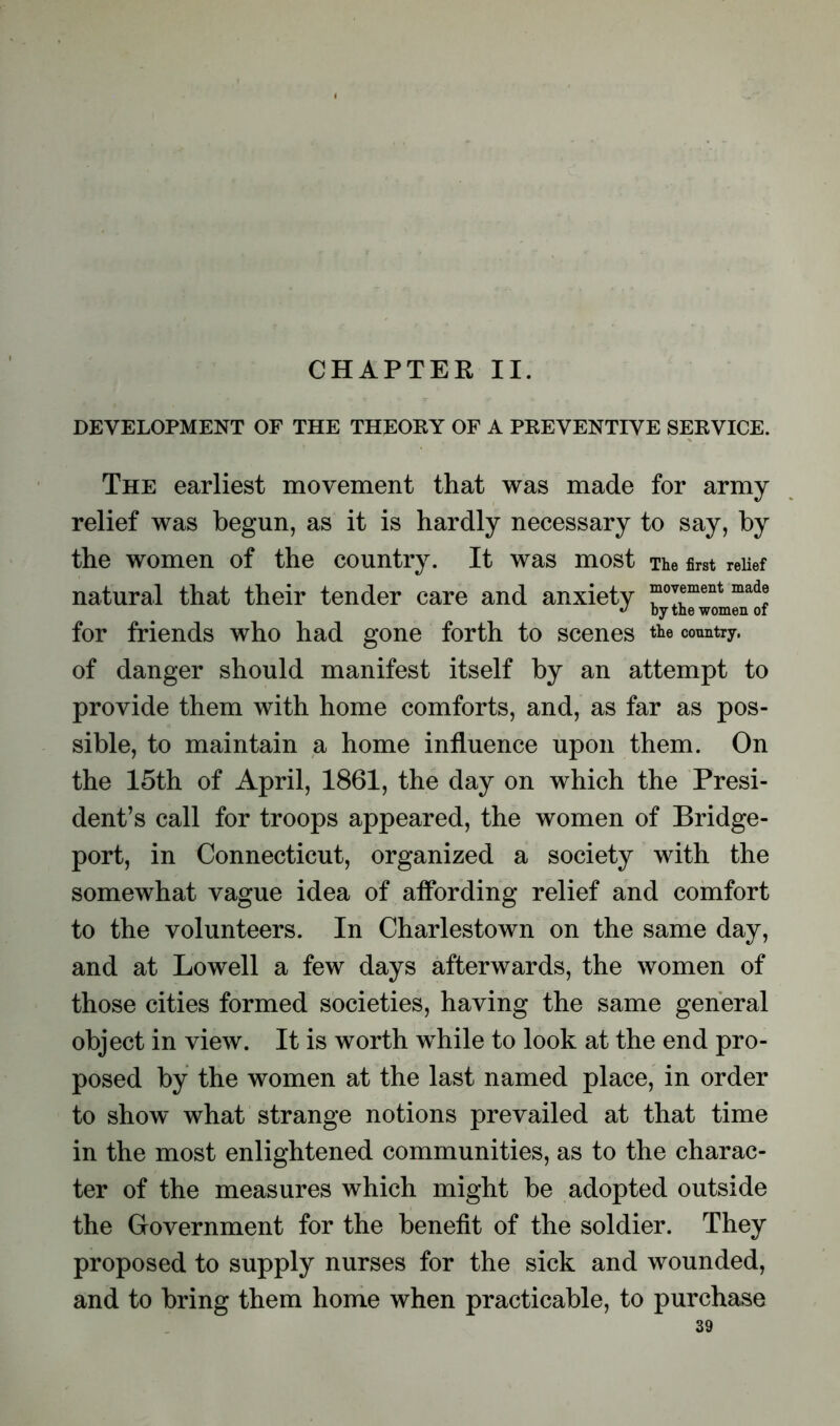 CHAPTER II. DEVELOPMENT OF THE THEORY OF A PREVENTIVE SERVICE. The earliest movement that was made for army relief was begun, as it is hardly necessary to say, by the women of the country. It was most The first relief natural that their tender care and anxiety “°™ment mad® for friends who had gone forth to scenes the country, of danger should manifest itself by an attempt to provide them with home comforts, and, as far as pos- sible, to maintain a home influence upon them. On the 15th of April, 1861, the day on which the Presi- dent’s call for troops appeared, the women of Bridge- port, in Connecticut, organized a society with the somewhat vague idea of affording relief and comfort to the volunteers. In Charlestown on the same day, and at Lowell a few days afterwards, the women of those cities formed societies, having the same general object in view. It is worth while to look at the end pro- posed by the women at the last named place, in order to show what strange notions prevailed at that time in the most enlightened communities, as to the charac- ter of the measures which might be adopted outside the Government for the benefit of the soldier. They proposed to supply nurses for the sick and wounded, and to bring them home when practicable, to purchase