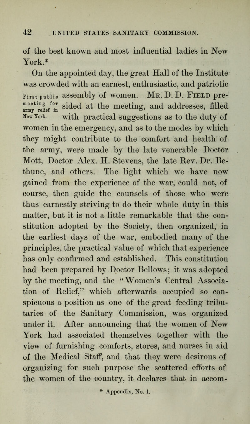 of the best known and most influential ladies in New York* On the appointed day, the great Hall of the Institute was crowded with an earnest, enthusiastic, and patriotic First public assembly of women. Mr. D. D. Field pre- meeting for gj^d the meeting, and addresses, filled New York. with practical suggestions as to the duty of women in the emergency, and as to the modes by which they might contribute to the comfort and health of the army, were made by the late venerable Doctor Mott, Doctor Alex. H. Stevens, the late Rev. Dr. Be- thune, and others. The light which we have now gained from the experience of the war, could not, of course, then guide the counsels of those who were thus earnestly striving to do their whole duty in this matter, but it is not a little remarkable that the con- stitution adopted by the Society, then organized, in the earliest days of the war, embodied many of the principles, the practical value of which that experience has only confirmed and established. This constitution had been prepared by Doctor Bellows; it was adopted by the meeting, and the “Women’s Central Associa- tion of Relief,” which afterwards occupied so con- spicuous a position as one of the great feeding tribu- taries of the Sanitary Commission, was organized under it. After announcing that the women of New York had associated themselves together with the view of furnishing comforts, stores, and nurses in aid of the Medical Staff, and that they were desirous of organizing for such purpose the scattered efforts of the women of the country, it declares that in accom- * Appendix, No. 1.