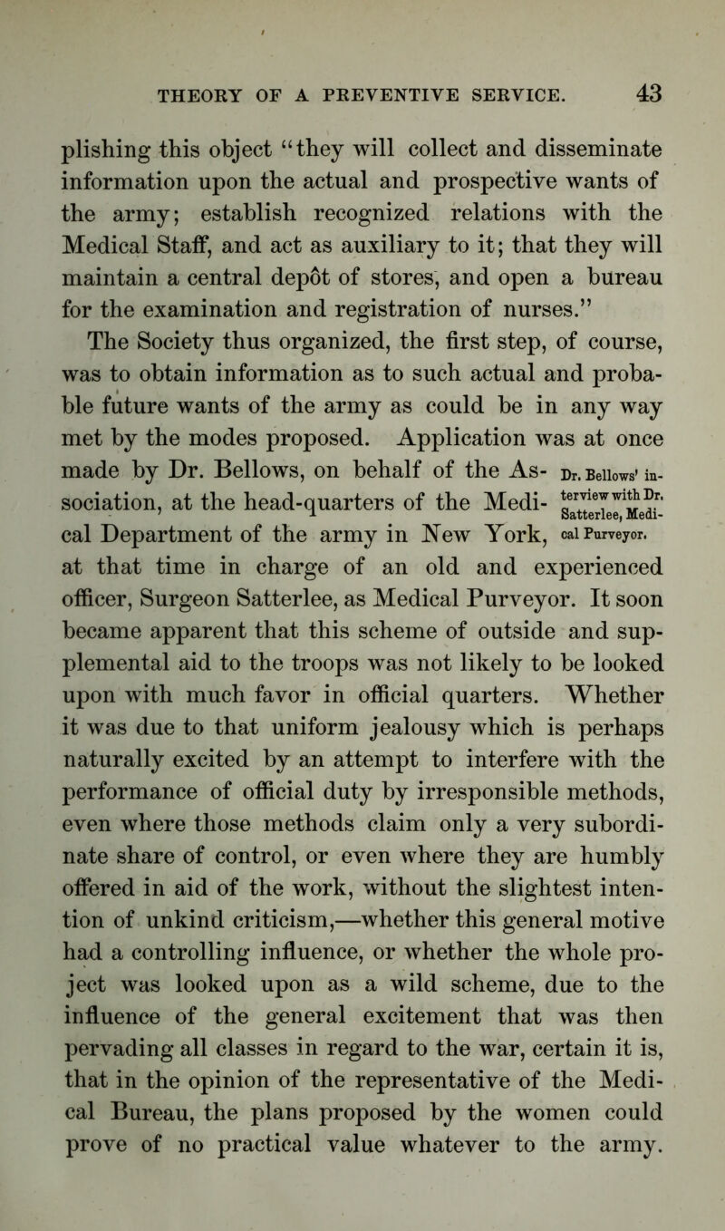 plishing this object “they will collect and disseminate information upon the actual and prospective wants of the army; establish recognized relations with the Medical Staff, and act as auxiliary to it; that they will maintain a central depot of stores, and open a bureau for the examination and registration of nurses.” The Society thus organized, the first step, of course, was to obtain information as to such actual and proba- ble future wants of the army as could be in any way met by the modes proposed. Application was at once made by Dr. Bellows, on behalf of the As- Dr. Bellows* in- sociation, at the head-quarters of the Medi- g^eXI'Medi*- cal Department of the army in New York, caiPurveyor, at that time in charge of an old and experienced officer, Surgeon Satterlee, as Medical Purveyor. It soon became apparent that this scheme of outside and sup- plemental aid to the troops was not likely to be looked upon with much favor in official quarters. Whether it was due to that uniform jealousy which is perhaps naturally excited by an attempt to interfere with the performance of official duty by irresponsible methods, even where those methods claim only a very subordi- nate share of control, or even where they are humbly offered in aid of the work, without the slightest inten- tion of unkind criticism,—whether this general motive had a controlling influence, or whether the whole pro- ject was looked upon as a wild scheme, due to the influence of the general excitement that was then pervading all classes in regard to the war, certain it is, that in the opinion of the representative of the Medi- cal Bureau, the plans proposed by the women could prove of no practical value whatever to the army.