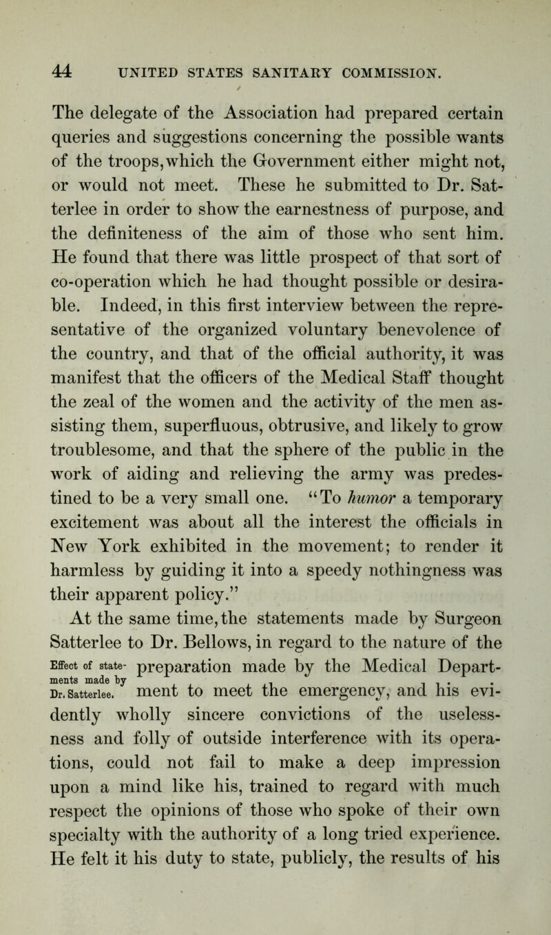 The delegate of the Association had prepared certain queries and suggestions concerning the possible wants of the troops, which the Government either might not, or would not meet. These he submitted to Dr. Sat- terlee in order to show the earnestness of purpose, and the definiteness of the aim of those who sent him. He found that there was little prospect of that sort of co-operation which he had thought possible or desira- ble. Indeed, in this first interview between the repre- sentative of the organized voluntary benevolence of the country, and that of the official authority, it was manifest that the officers of the Medical Staff thought the zeal of the women and the activity of the men as- sisting them, superfluous, obtrusive, and likely to grow troublesome, and that the sphere of the public in the work of aiding and relieving the army was predes- tined to be a very small one. “To humor a temporary excitement was about all the interest the officials in New York exhibited in the movement; to render it harmless by guiding it into a speedy nothingness was their apparent policy.” At the same time, the statements made by Surgeon Satterlee to Dr. Bellows, in regard to the nature of the Effect of state- preparation made by the Medical Depart- ments made by . ., , , . Dr. Satterlee. ment to meet the emergency, and his evi- dently wholly sincere convictions of the useless- ness and folly of outside interference with its opera- tions, could not fail to make a deep impression upon a mind like his, trained to regard with much respect the opinions of those who spoke of their own specialty with the authority of a long tried experience. He felt it his duty to state, publicly, the results of his