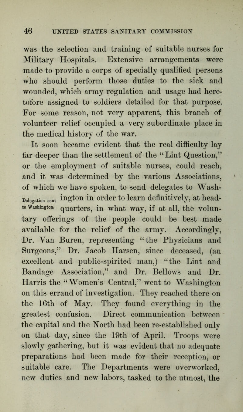 was the selection and training of suitable nurses for Military Hospitals. Extensive arrangements were made to provide a corps of specially qualified persons who should perform those duties to the sick and wounded, which army regulation and usage had here- tofore assigned to soldiers detailed for that purpose. For some reason, not very apparent, this branch of volunteer relief occupied a very subordinate place in the medical history of the war. It soon became evident that the real difficulty lay far deeper than the settlement of the “Lint Question,” or the employment of suitable nurses, could reach, and it was determined by the various Associations, of which we have spoken, to send delegates to Wash- Delegation sent ington in order to learn definitively, at head- to Washington. qUarters, in what way, if at all, the volun- tary offerings of the people could be best made available for the relief of the army. Accordingly, Dr. Yan Buren, representing “the Physicians and Surgeons,” Dr. Jacob Harsen, since deceased, (an excellent and public-spirited man,) “the Lint and Bandage Association,” and Dr. Bellows and Dr. Harris the “Women’s Central,” went to Washington on this errand of investigation. They reached there on the 16th of May. They found everything in the greatest confusion. Direct communication between the capital and the North had been re-established only on that day, since the 19th of April. Troops were slowly gathering, but it was evident that no adequate preparations had been made for their reception, or suitable care. The Departments were overworked, new duties and new labors, tasked to the utmost, the