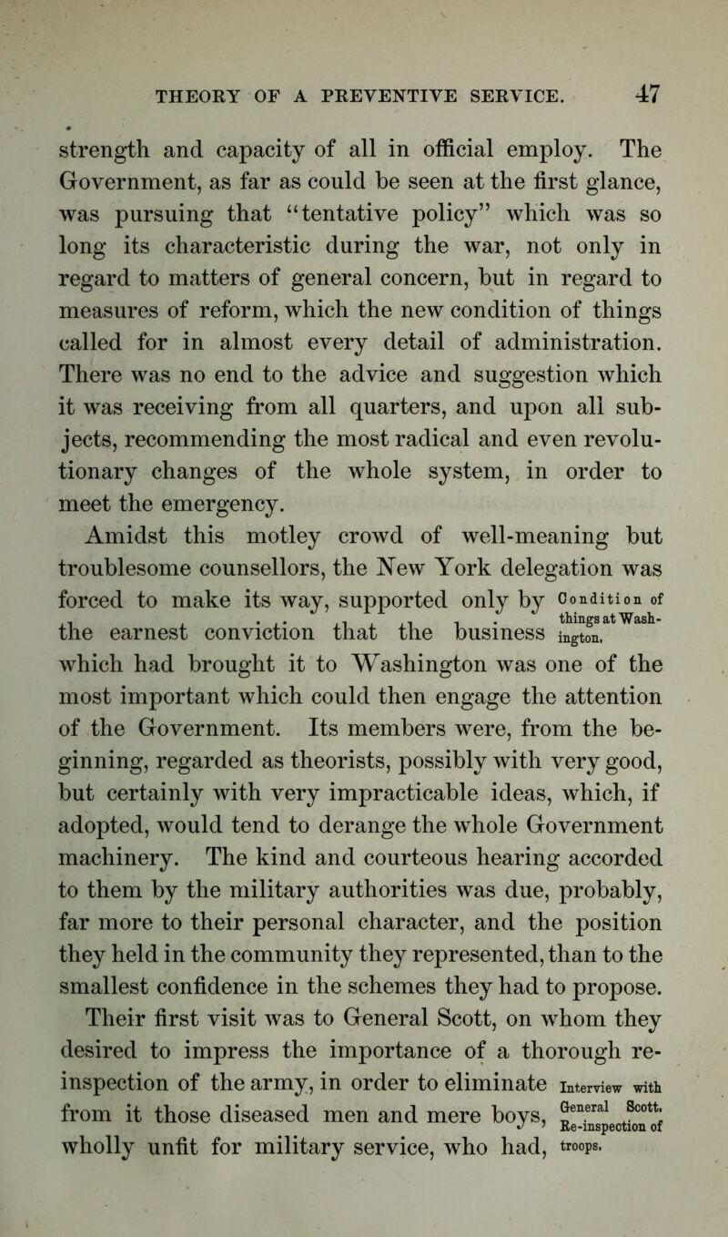 strength and capacity of all in official employ. The Government, as far as could be seen at the first glance, was pursuing that “tentative policy” which was so long its characteristic during the war, not only in regard to matters of general concern, but in regard to measures of reform, which the new condition of things called for in almost every detail of administration. There was no end to the advice and suggestion which it was receiving from all quarters, and upon all sub- jects, recommending the most radical and even revolu- tionary changes of the whole system, in order to meet the emergency. Amidst this motley crowd of well-meaning but troublesome counsellors, the New York delegation was forced to make its way, supported only by Condition of the earnest conviction that the business ?^atWaBh which had brought it to Washington was one of the most important which could then engage the attention of the Government. Its members were, from the be- ginning, regarded as theorists, possibly with very good, but certainly with very impracticable ideas, which, if adopted, would tend to derange the whole Government machinery. The kind and courteous hearing accorded to them by the military authorities was due, probably, far more to their personal character, and the position they held in the community they represented, than to the smallest confidence in the schemes they had to propose. Their first visit was to General Scott, on whom they desired to impress the importance of a thorough re- inspection of the army, in order to eliminate interview with from it those diseased men and mere boys, ^XspectLTof wholly unfit for military service, who had, troops.