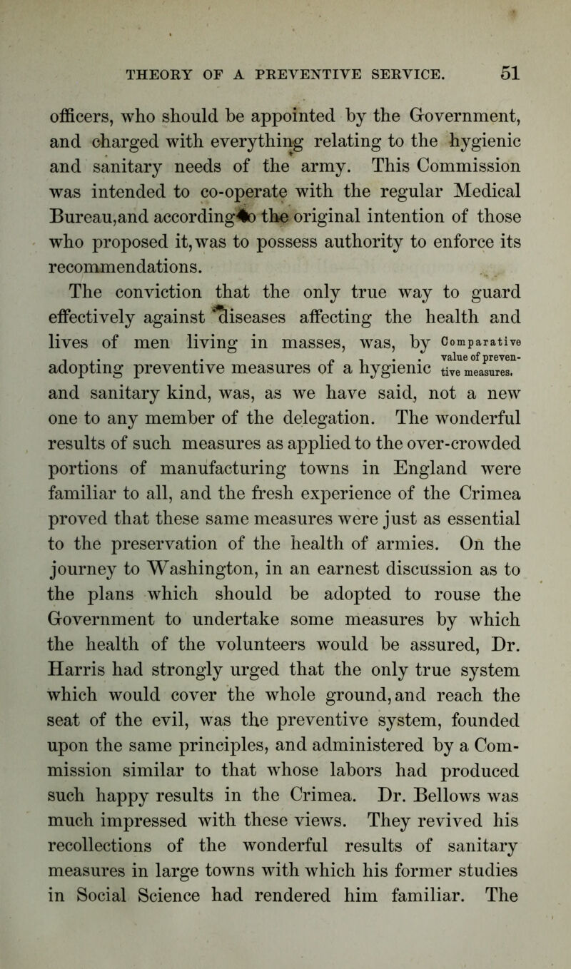 officers, who should he appointed by the Government, and charged with everything relating to the hygienic and sanitary needs of the army. This Commission was intended to co-operate with the regular Medical Bureau,and according*o the original intention of those who proposed it, was to possess authority to enforce its recommendations. The conviction that the only true way to guard effectively against diseases affecting the health and lives of men living in masses, was, by Comparative , . . /» i • • value of preven- adoptmg preventive measures ot a hygienic tive measures, and sanitary kind, was, as we have said, not a new one to any member of the delegation. The wonderful results of such measures as applied to the over-crowded portions of manufacturing towns in England were familiar to all, and the fresh experience of the Crimea proved that these same measures were just as essential to the preservation of the health of armies. On the journey to Washington, in an earnest discussion as to the plans which should be adopted to rouse the Government to undertake some measures by which the health of the volunteers would be assured, Dr. Harris had strongly urged that the only true system which would cover the whole ground, and reach the seat of the evil, was the preventive system, founded upon the same principles, and administered by a Com- mission similar to that whose labors had produced such happy results in the Crimea. Dr. Bellows was much impressed with these views. They revived his recollections of the wonderful results of sanitary measures in large towns with which his former studies in Social Science had rendered him familiar. The