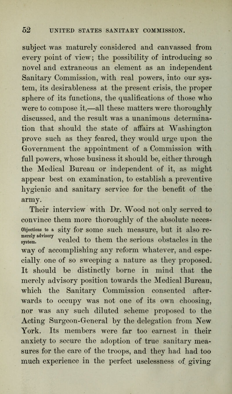 subject was maturely considered and canvassed from every point of view; the possibility of introducing so novel and extraneous an element as an independent Sanitary Commission, with real powers, into our sys- tem, its desirableness at the present crisis, the proper sphere of its functions, the qualifications of those who were to compose it,—all these matters were thoroughly discussed, and the result was a unanimous determina- tion that should the state of affairs at Washington prove such as they feared, they would urge upon the Grovernment the appointment of a Commission with full powers, whose business it should be, either through the Medical Bureau or independent of it, as might appear best on examination, to establish a preventive hygienic and sanitary service for the benefit of the army. Their interview with Dr. Wood not only served to convince them more thoroughly of the absolute neces- Objections to a sity for some such measure, but it also re- £^stem.advlS0r^ yealed to them the serious obstacles in the way of accomplishing any reform whatever, and espe- cially one of so sweeping a nature as they proposed. It should be distinctly borne in mind that the merely advisory position towards the Medical Bureau, which the Sanitary Commission consented after- wards to occupy was not one of its own choosing, nor was any such diluted scheme proposed to the Acting Surgeon-General by the delegation from New York. Its members were far too earnest in their anxiety to secure the adoption of true sanitary mea- sures for the care of the troops, and they had had too much experience in the perfect uselessness of giving