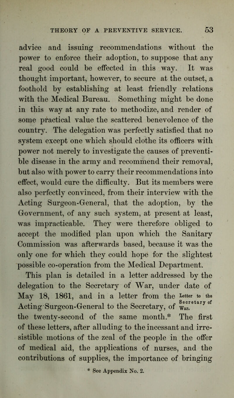 advice and issuing recommendations without the power to enforce their adoption, to suppose that any real good could he effected in this way. It was thought important, however, to secure at the outset, a foothold by establishing at least friendly relations with the Medical Bureau. Something might be done in this way at any rate to methodize, and render of some practical value the scattered benevolence of the country. The delegation was perfectly satisfied that no system except one which should clothe its officers with power not merely to investigate the causes of preventi- ve disease in the army and recommend their removal, but also with power to carry their recommendations into effect, would cure the difficulty. But its members were also perfectly convinced, from their interview with the Acting Surgeon-General, that the adoption, by the Government, of any such system, at present at least, was impracticable. They were therefore obliged to accept the modified plan upon which the Sanitary Commission was afterwards based, because it was the only one for which they could hope for the slightest possible co-operation from the Medical Department. This plan is detailed in a letter addressed by the delegation to the Secretary of War, under date of May 18, 1861, and in a letter from the Letter to the Acting Surgeon-General to the Secretary, of ^eacr™tary °f the twenty-second of the same month.* The first of these letters, after alluding to the incessant and irre- sistible motions of the zeal of the people in the offer of medical aid, the applications of nurses, and the contributions of supplies, the importance of bringing * See Appendix No. 2.