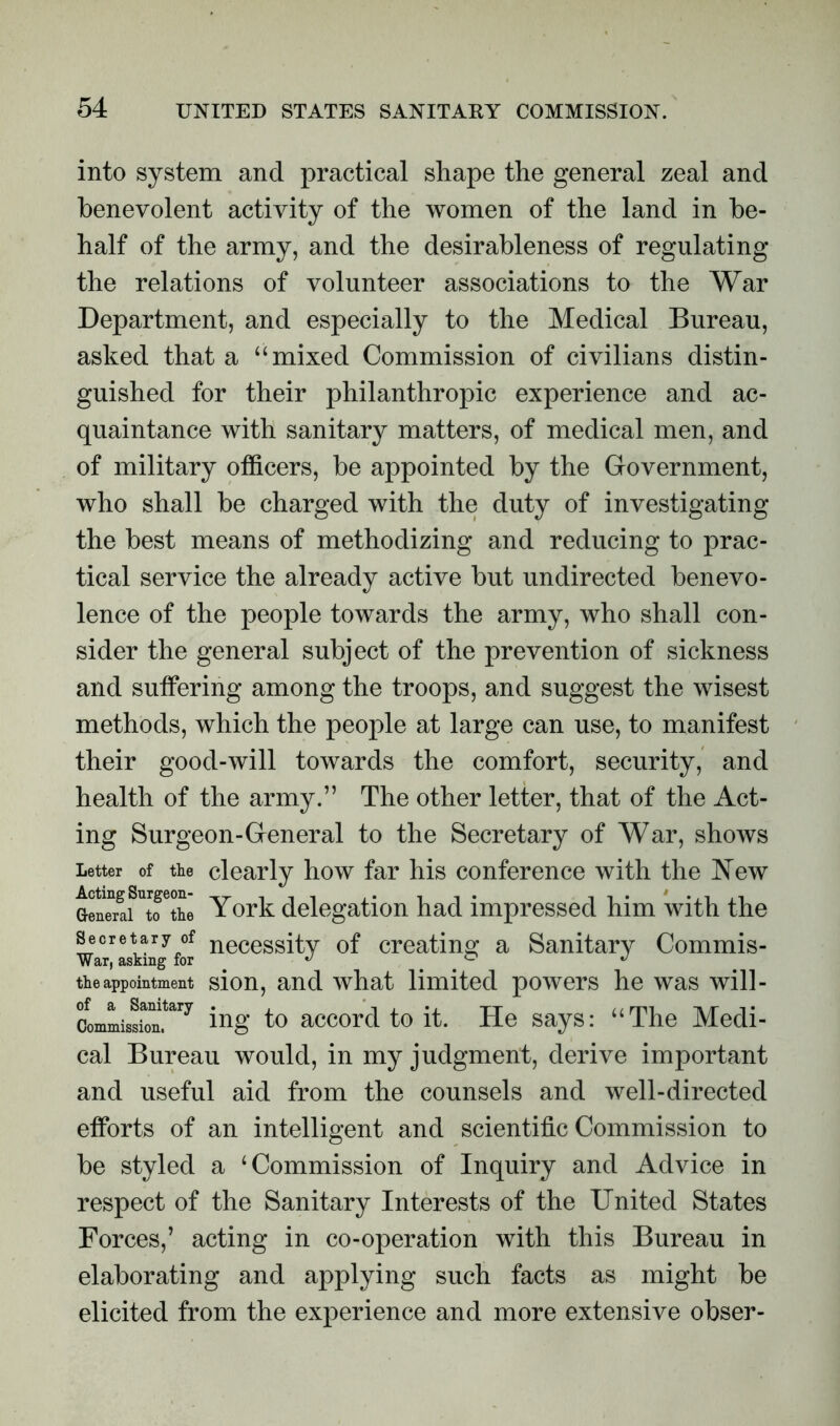 into system and practical shape the general zeal and benevolent activity of the women of the land in be- half of the army, and the desirableness of regulating the relations of volunteer associations to the War Department, and especially to the Medical Bureau, asked that a “mixed Commission of civilians distin- guished for their philanthropic experience and ac- quaintance with sanitary matters, of medical men, and of military officers, be appointed by the Government, who shall be charged with the duty of investigating the best means of methodizing and reducing to prac- tical service the already active but undirected benevo- lence of the people towards the army, who shall con- sider the general subject of the prevention of sickness and suffering among the troops, and suggest the wisest methods, which the people at large can use, to manifest their good-will towards the comfort, security, and health of the army.” The other letter, that of the Act- ing Surgeon-General to the Secretary of War, shows Letter of the clearly how far his conference with the New Genwaf^fthe York delegation had impressed him with the secretary of necessity of creating a Sanitary Commis- War, asking for ^ the appointment sion, and what limited powers he was will- ctmLissiTn?^7 ing to accord to it. He says: “The Medi- cal Bureau would, in my judgment, derive important and useful aid from the counsels and well-directed efforts of an intelligent and scientific Commission to be styled a ‘Commission of Inquiry and Advice in respect of the Sanitary Interests of the United States Forces,’ acting in co-operation with this Bureau in elaborating and applying such facts as might be elicited from the experience and more extensive obser-