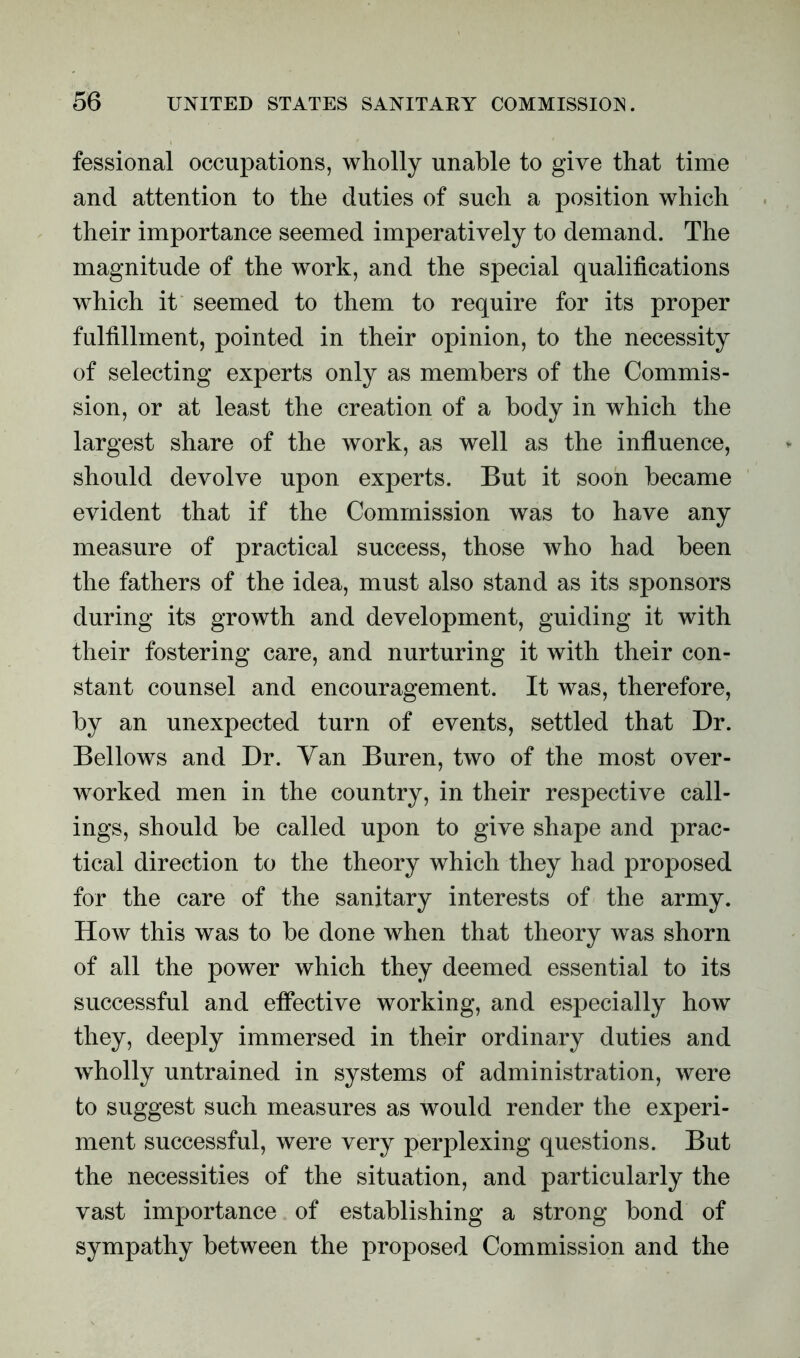 fessional occupations, wholly unable to give that time and attention to the duties of such a position which their importance seemed imperatively to demand. The magnitude of the work, and the special qualifications which it seemed to them to require for its proper fulfillment, pointed in their opinion, to the necessity of selecting experts only as members of the Commis- sion, or at least the creation of a body in which the largest share of the work, as well as the influence, should devolve upon experts. But it soon became evident that if the Commission was to have any measure of practical success, those who had been the fathers of the idea, must also stand as its sponsors during its growth and development, guiding it with their fostering care, and nurturing it with their con- stant counsel and encouragement. It was, therefore, by an unexpected turn of events, settled that Dr. Bellows and Dr. Yan Buren, two of the most over- worked men in the country, in their respective call- ings, should be called upon to give shape and prac- tical direction to the theory which they had proposed for the care of the sanitary interests of the army. How this was to be done when that theory was shorn of all the power which they deemed essential to its successful and effective working, and especially how they, deeply immersed in their ordinary duties and wholly untrained in systems of administration, were to suggest such measures as would render the experi- ment successful, were very perplexing questions. But the necessities of the situation, and particularly the vast importance of establishing a strong bond of sympathy between the proposed Commission and the