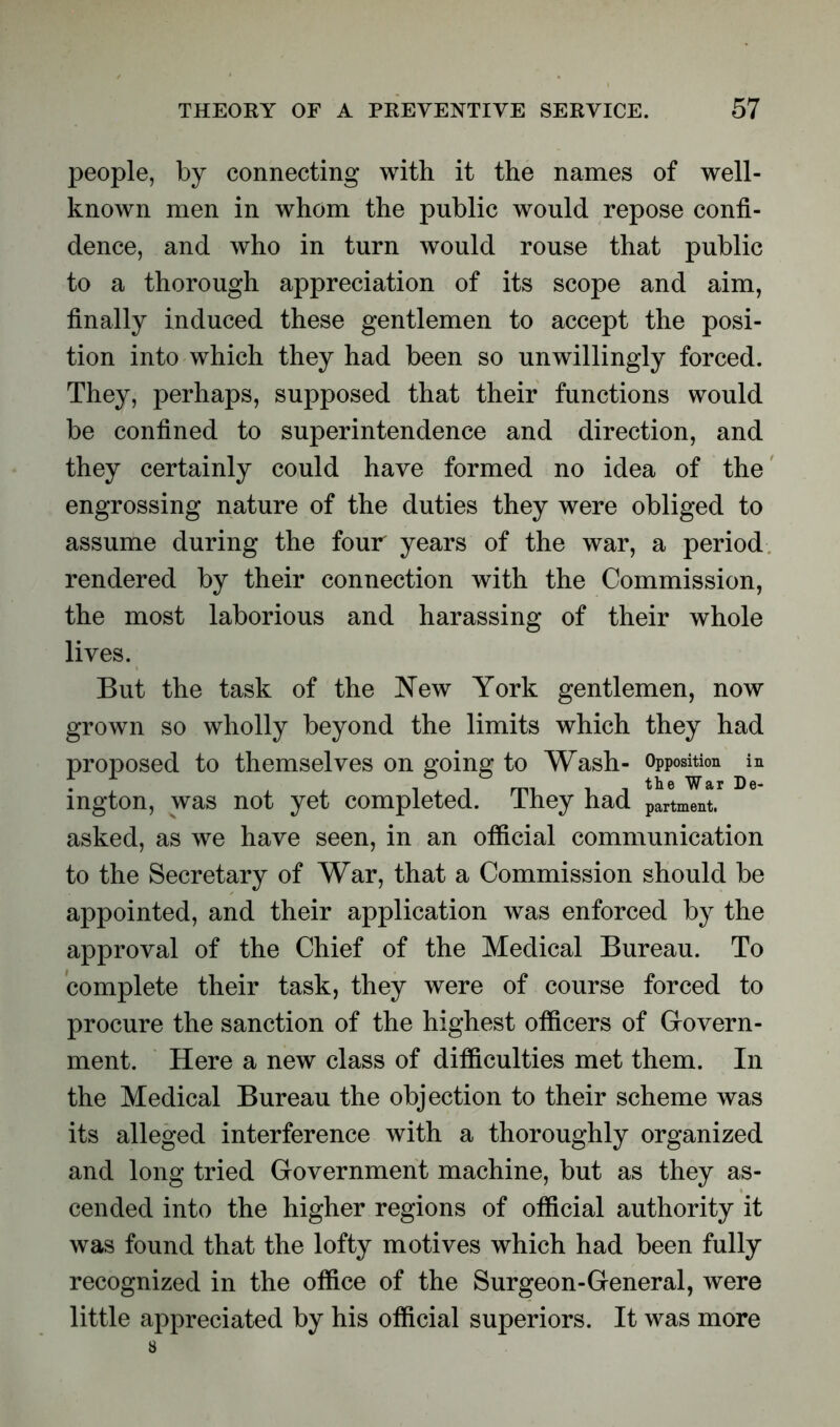people, by connecting with it the names of well- known men in whom the public would repose confi- dence, and who in turn would rouse that public to a thorough appreciation of its scope and aim, finally induced these gentlemen to accept the posi- tion into which they had been so unwillingly forced. They, perhaps, supposed that their functions would be confined to superintendence and direction, and they certainly could have formed no idea of the engrossing nature of the duties they were obliged to assume during the four years of the war, a period rendered by their connection with the Commission, the most laborious and harassing of their whole lives. But the task of the New York gentlemen, now grown so wholly beyond the limits which they had proposed to themselves on going to Wash- Opposition in ington, was not yet completed. They had partment. asked, as we have seen, in an official communication to the Secretary of War, that a Commission should be appointed, and their application was enforced by the approval of the Chief of the Medical Bureau. To complete their task, they were of course forced to procure the sanction of the highest officers of Govern- ment. Here a new class of difficulties met them. In the Medical Bureau the objection to their scheme was its alleged interference with a thoroughly organized and long tried Government machine, but as they as- cended into the higher regions of official authority it was found that the lofty motives which had been fully recognized in the office of the Surgeon-General, were little appreciated by his official superiors. It was more
