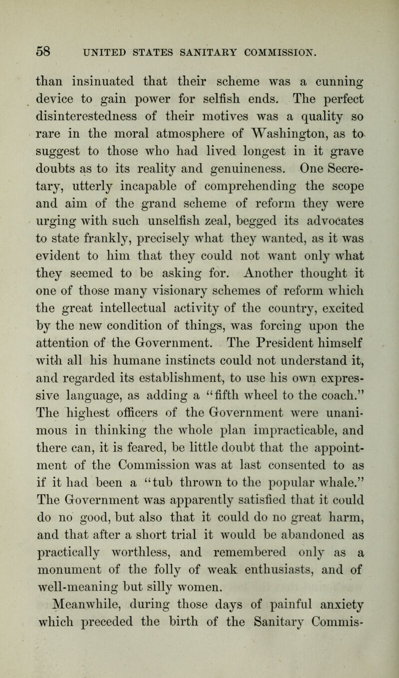 than insinuated that their scheme was a cunning- device to gain power for selfish ends. The perfect disinterestedness of their motives was a quality so rare in the moral atmosphere of Washington, as to suggest to those who had lived longest in it grave doubts as to its reality and genuineness. One Secre- tary, utterly incapable of comprehending the scope and aim of the grand scheme of reform they were urging with such unselfish zeal, begged its advocates to state frankly, precisely what they wanted, as it was evident to him that they could not want only what they seemed to be asking for. Another thought it one of those many visionary schemes of reform which the great intellectual activity of the country, excited by the new condition of things, was forcing upon the attention of the Government. The President himself with all his humane instincts could not understand it, and regarded its establishment, to use his own expres- sive language, as adding a ‘‘fifth wheel to the coach.” The highest officers of the Government were unani- mous in thinking the whole plan impracticable, and there can, it is feared, be little doubt that the appoint- ment of the Commission was at last consented to as if it had been a “tub thrown to the popular whale.” The Government was apparently satisfied that it could do no good, but also that it could do no great harm, and that after a short trial it would be abandoned as practically worthless, and remembered only as a monument of the folly of weak enthusiasts, and of well-meaning but silly women. Meanwhile, during those days of painful anxiety which preceded the birth of the Sanitary Commis-