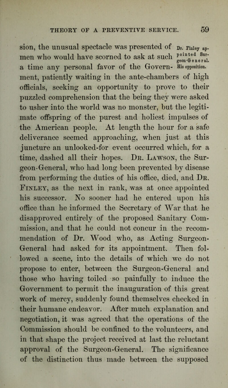 sion, the unusual spectacle was presented of Dr. Finley ap- men who would have scorned to ask at such poln!;ed Sur; a time any personal favor of the Govern- His opposition, ment, patiently waiting in the ante-chambers of high officials, seeking an opportunity to prove to their puzzled comprehension that the being they were asked to usher into the world was no monster, but the legiti- mate offspring of the purest and holiest impulses of the American people. At length the hour for a safe deliverance seemed approaching, when just at this juncture an unlooked-for event occurred which, for a time, dashed all their hopes. Dr. Lawson, the Sur- geon-General, who had long been prevented by disease from performing the duties of his office, died, and Dr. Finley, as the next in rank, was at once appointed his successor. No sooner had he entered upon his office than he informed the Secretary of War that he disapproved entirely of the proposed Sanitary Com- mission, and that he could not concur in the recom- mendation of Dr. Wood who, as Acting Surgeon- General had asked for its appointment. Then fol- lowed a scene, into the details of which we do not propose to enter, between the Surgeon-General and those who having toiled so painfully to induce the Government to permit the inauguration of this great work of mercy, suddenly found themselves checked in their humane endeavor. After much explanation and negotiation, it was agreed that the operations of the Commission should be confined to the volunteers, and in that shape the project received at last the reluctant approval of the Surgeon-General. The significance of the distinction thus made between the supposed