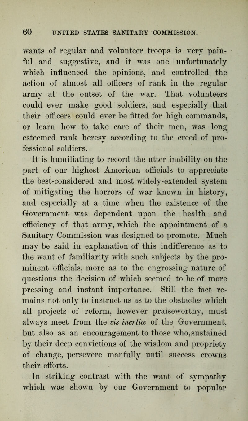 wants of regular and volunteer troops is very pain- ful and suggestive, and it was one unfortunately which influenced the opinions, and controlled the action of almost all officers of rank in the regular army at the outset of the war. That volunteers could ever make good soldiers, and especially that their officers could ever be fitted for high commands, or learn how to take care of their men, was long esteemed rank heresy according to the creed of pro- fessional soldiers. It is humiliating to record the utter inability on the part of our highest American officials to appreciate the best-considered and most widely-extended system of mitigating the horrors of war known in history, and especially at a time when the existence of the Government was dependent upon the health and efficiency of that army, which the appointment of a Sanitary Commission was designed to promote. Much may be said in explanation of this indifference as to the want of familiarity with such subjects by the pro- minent officials, more as to the engrossing nature of questions the decision of which seemed to be of more pressing and instant importance. Still the fact re- mains not only to instruct us as to the obstacles which all projects of reform, however praiseworthy, must always meet from the vis inertias of the Government, but also as an encouragement to those who, sustained by their deep convictions of the wisdom and propriety of change, persevere manfully until success crowns their efforts. In striking contrast with the want of sympathy which was shown by our Government to popular